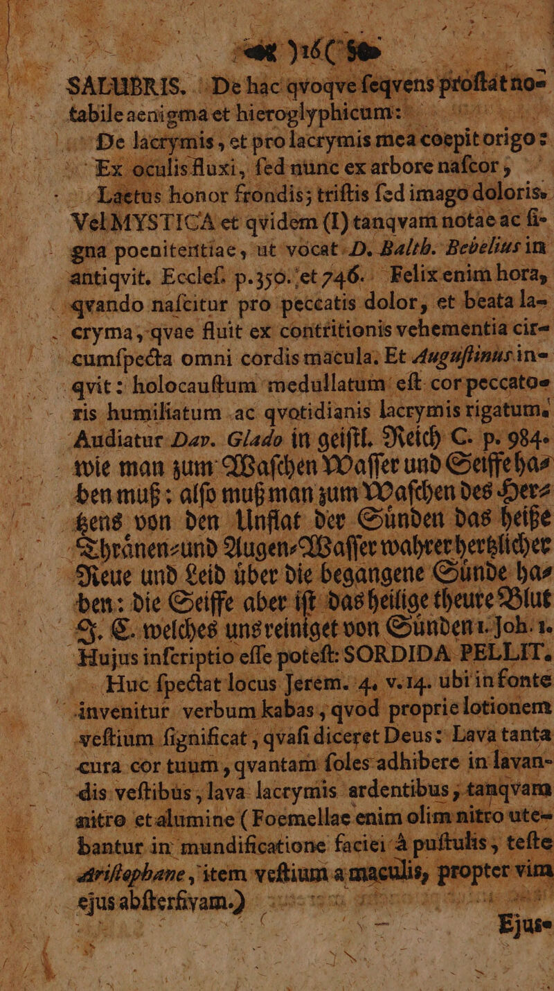 iacr f mis , et pro: acryt jis re ep torigoz Ex « culis Ruxi , fed nunc ex atbore naftor; ^. - Laetus honor frondis; triftis [zd imago doloris. | | VeEMYSTICA et qvidem (I) tanqvam notae ac fi- antiqvit. Ecclef. p.350./et 746. . Felix enim horay ris humiliatum .ac qvotidianis lacrymis rigatum« ba: bie Ciffe aber ift Das feilige tbeure Blut N14. ubi infonte proprie lotionem seftium. fi gnificat , qvafi. liceret Deus: Lava tanta -cor tunm , qvantam í foles-adhibere in lavan- dis veftibus , lava laccymis ardentibus am T uer € anro. eta inso qug enim Fu (Huc Ápectat locus Jerem. 4 4 * Faatqo iuistgun uribono do dy Meg - $8 4 / ES JG.