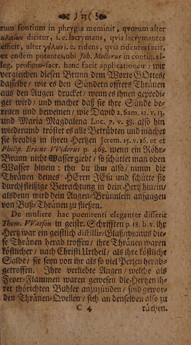EL - j T e IHE YE ac MON, Aie, dicitur, i.e. lacrymaris, qvia lactymantes 1 » alter y£Awvi: e. ridens, qvia ridenteg: acit; | eodem. potantesubi Job. Mollerus in conti .ál- leg. profano-facr. hanc facit applicationem: voit. veroleidben. bien f5tunn bem CfBorte G.Dttesr Dalfefbe / tvie e8 bcn Giimbern. offers Gbránen. . aue ben 9lugen. Drücfet/ tern eg ibmen geprebie- 9et toirb/ unb ttiacbet baf fie ibre Cunbe bez reuen unb berpeinen / tole &amp;Yapib 2. Sam. 12. v. r3. unb Smaria. Sytagoalena. Luc. 7. v. 38. alfo bin Toieberumb trofret e alle SSettübten unb tacet fie freubíg i ibret. j$ou6en Jerem. i5.v.16. ut e£. Philip. Ericus Viderur p. 468. voenn ein Stóbra.— 95rünn nídt SBaffer giebt / fo. f&amp;uttetmanoben — dBafr bínein : tbu. vit ibm alfo; nimm bie; € branen bei «8 Jvc Seu unb foüttefie — burdifleifige $ Xtraditung. ín beinDere bindn/. ^. algbenn tirb- bein ?lugenzsBrünnleih ahfangen von $5ufZ3 branen; gufüepen. .— — v De muliere. hac poenitenti. MI ailecie | Thom. VV atfon Án geiftr: Cidvifften p. is. bv. ibt duer&amp;mat ein geiftlic) ditillie faf/rboxug. Jr Lh Srónen. berab. troffen/- ibre S brünen imaren Teftticber / nac C brifti Llrtbei al8 ibve Éofttiche | Galbe7 fie fepn von ibr ats fo viel erlen berabz getroffen. ybre. vertiebte. 2fugen ; tocftbe. a8 : yeperStammern toaren getbefeni Die-Der&amp;eniba- Ter tboriten 93ubfer anjusünben / (imb cetoot Pen m Becosiiios fib an oenfelben alfo su po C4 : E