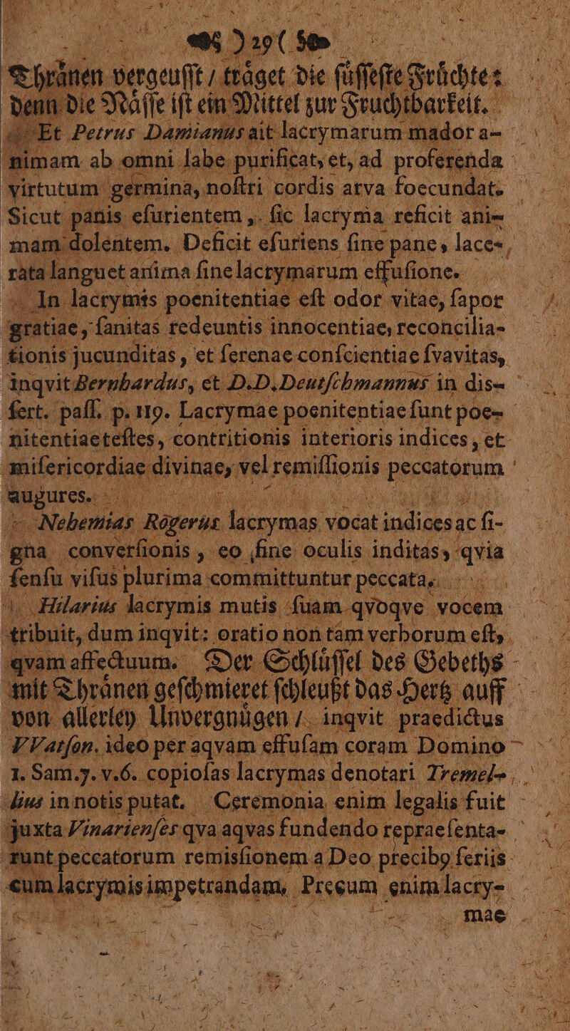 nr. a d - TC Denn Die 9 Tw ift eim SDnittel gur Sud E 4^ omni. amies Pd an ety. ad profesenda : virtutum: germina, noftri O Sicut panis efurientem ,.. 3nam dolentem. Deficit efuriens í fine pane; laces, rata langueta arma finelacry arum effufi one. . io: lacrymis. poenitentiae eft odor vitae, fapor gratiae, fanitas redeuntis innocentiae, reconcilia- tionis jucunditas , et ferenae confcientiae fvavitas, fert. paff. p. 119. Lacrymae poenitentiae funt poe-- nitentiaetefles,. contritionis interioris indices, ,et | mifericordia ipae vel xeniiflionis peccatorum ' Migureie A rp en | DEO aue ns - Nebemias Regerut tias vocat hop ac fi- gna convet(ionis. , €o fine oculis inditass qvia fenfu. vifüs plurima: committuntur peccatae Hilarius. Metpmin. mutis. Md vocem - tribuit, dum ingyit: n qvam affectuum. E Cx | d bes Giebetbs - «mit bránen gefibmieret Te j( Da8 ert ven. alleríep. Ainvergnigen hs inqvit. praedictus PA Vatfón. ideo per aqvam. effufam coram. Domino ^ b ipie v6. eese lacrymas. denotari. Tremel .. T im lacrymis inpeicibdpan, Preeum pides HE Fr