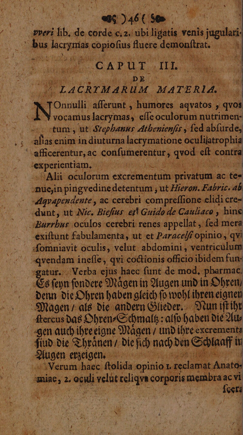 DE oam Ao preri fib, d corde c, 2.' m ligatis. venis jugulari E lacrynias copiofius fuere. demonflrat. VES CA TUE: gno | »» | aea b Ouudli poe. LPotiiey Ward y qvos M i vocamus lacrymas, elfe oculorum nutrimen- | /tum; ut Stepbants AAtbenienfit y fed abfurde, 1 aba enim in diuturna lacrymatione oculijatrophia '- afficerentur, ac confumerentur , qvod. et conti | epson hau (iro hoo vaut ONERE Ma D cAlu VOU s d excrementum: edm ac eon ; nüejin pingvedinedetentum ; ut Hierop. Fabric. ^ c wdqapendente , ac. cerebri. compre(fi ione elidi« cres : dunt, ut Aic. Biefius. ejt Guido de Cauliaco , hine ^0 oBurrbus oculos cerebri renes. appellat , /fed mera -éxiftunt fabulamenta, ut et Parace/ff opinio, qvi . ^ sfomniavit oculis, velut. abdomini , ventricülum (b «vendam. ineffe, qvi cotionis officio ibidem fun- . — vgatur.. Verba ejus haec funt de mod, pharmac. bae s open (onbete 90tágen ín 9fugen unb in. S£bren — denn bieSbren baben gleich fo obf ibren eignen -Sftagen / al8 bie anbern Gieber..— Sum iftibt « — diercusbas Obren«C;ómalf : alfo. fabeti bie 2l ^ i Cogen aud ibrei eigne SDtágen / tnb ibteexcremente 4iub Die. Rbránen/ bie hd nada la. 3M 9eu ergeiger ud AME. dd «Verum haec. folida. opinio D: .reclamat. Anat » jac, 2, OC dan ud in sup membra