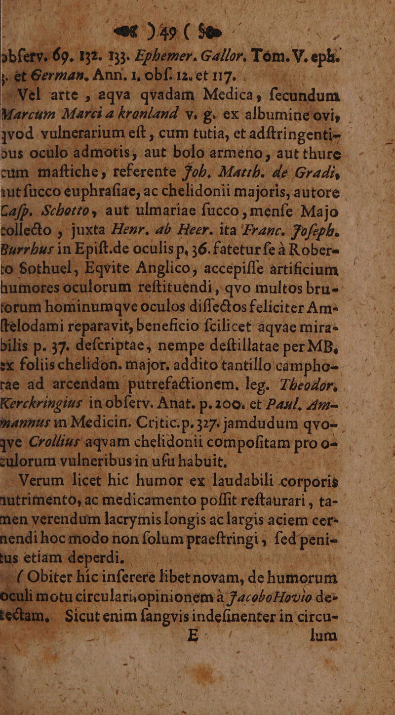 jvod. vulnerariut n eft , cum tutia, et adftringenti- - cum. maftiche y dehercato job. Mattb. de Gradi mitfüucco: euphrafiae, ac chelidonii majoris, autore . Cafp.. aScbotto y. aut ulmariae: fucco , menfe. Majo tollecto , juxta Henr. 4b Heer. ita Franc. fofcpb. Burrbus i in Epift. .de ocülis P 36. fatetur feà àRobere | iqvite Anglico ; accepiffe artificium utiles xulorum 'ftituendi , qvo multos bru-- forum hominumqve culos difle&amp;tos feliciter Am Relodami reparavit, beneficio fcilicet aqvae mira. ilis P. 37 def riptae, nempe deftillatae per MB, iis ch . major. addito tantillo' campho- uv x jve Crolüiur aqvam chelidonii compolitam ne o- culorum. vulneribusin ufühabuit, | --Nerum Jicet hic humor. ex laudabili: ipod) men verendum lacrymis longis ac largis aciem cer- / | -deperdi. | ho s Obitet Wi equam aetmomumd dh bumorum. dom *