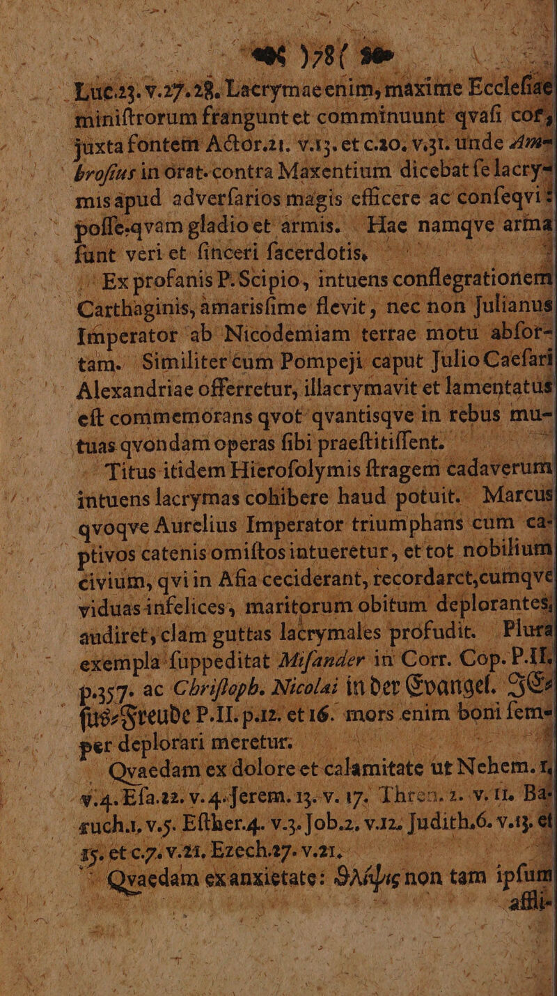 Lr: 1 VONT NE y 7 NL - «ru - : Xx £^ 5 a k ^ ] 4 id z , L Pon erts n. Narr S35. ét C30. 3 : b | brofíus in Orat- contra Maxentium dicebat felacrys misápud adverfarios magis. cflicere. ac confeqvi . $olle-qvam gladio: et àrmis. Hae namq funt veri et. finceri facerdotis, | : quEs profanis P.Scipio, intuens iconflegration C arthaginis, amarisfime flevit Hee non lin inperator. ab. Nicodemiam | tet! ae motu abfo br4 agni 'Similitere €um Pompeji caput ) Caefari ^- Alexandriae offetretur, isetyade et eft commemorans qvot qvantisqve ir tuas qvondam operas fibi praeftitiffent. dde itidem Hierofolymis ipi t qvoqve Aurelius Imperator pae ces [cu P. tivos catenis 'omiftos intueri rs ettot »obilium . éivium, qviin Afia cc e ecor vel viduas infelices, ma it die abita i | lacrymales profu dp peer Mi nder in Corr. Cop. P1 j d pas7. ac Chriflapb. Nicolai it Der Goangel. 7$ Ja i87 joe n. s et 16. mors « enim ign [eme en * | x zat , Qvaedam, qu Mos  ax v.a ean : Ach. 2v. ^ 5 Eflierd. ile il ech. SVGo ; s di xietate: pre non tam zd -afili-