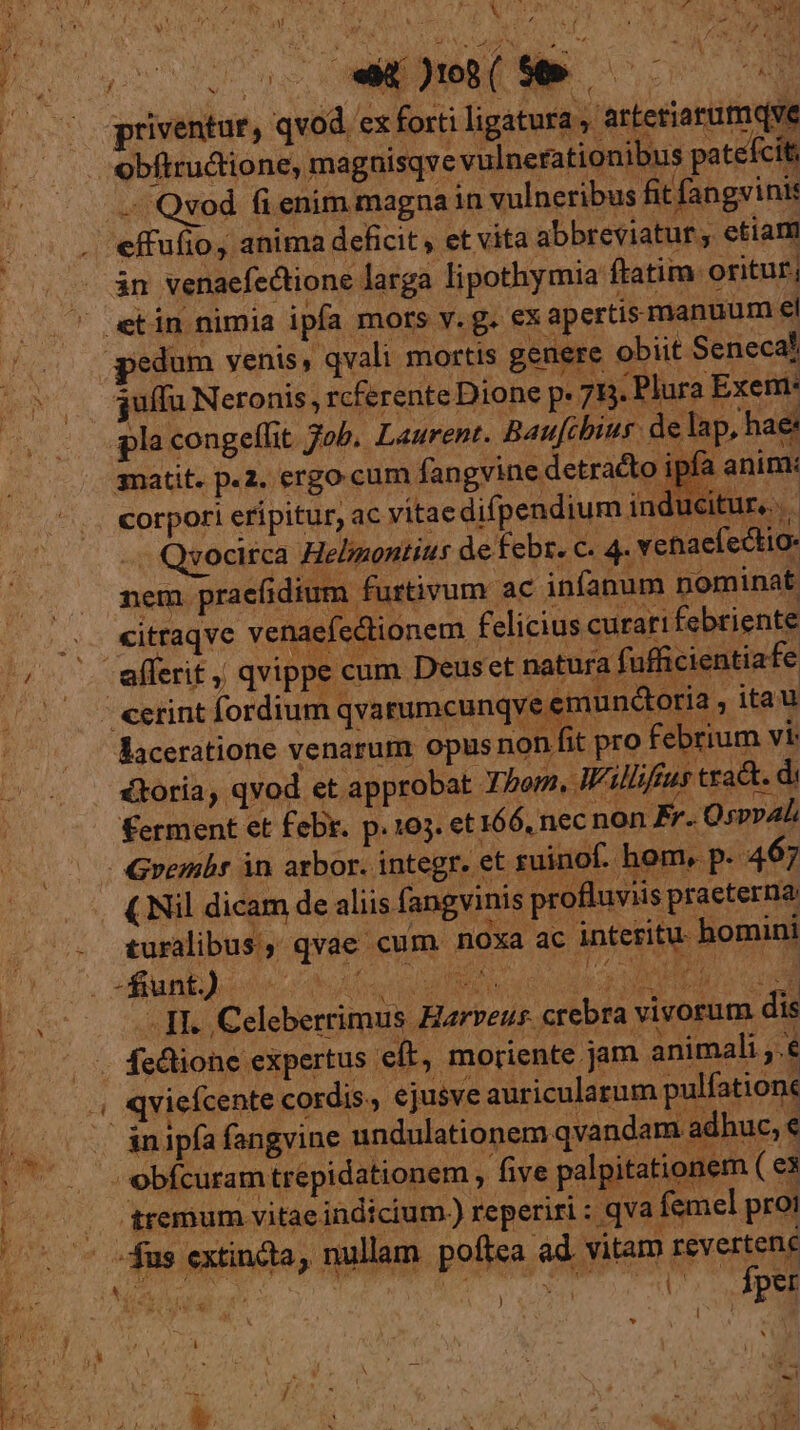 ES E WE f» pfe / A effufio, anima deficit et vita abbreviatur , etiam àn venaefectione larga lipothymia ftatim oritur; nem praefidium furtivum ac infanum nominat «itraqve venaefectionem felicius curari febriente afferit ; qvippe cum Deuset natura fufficientiafe ' cerint fordium qvarumcunqye emundoria , itau Maceratione venarum opus non fit pro febrium vi ckoríay qvod et approbat hom, Jillifus track. d £erment et febr. p. 103. et 166. nec non Fr. Ospval Grembr in arbor. integr. et suinof. hom» p. 467 (Nil dicam de aliis fangvinis profluviis praeterna turalibus, qvae cum noxa ac interitu homini [52 8 ^e di FS 1 KD D ETE uh 2. n Hi 5 a TM J.-. JI. Celeberrimus Harreus. crebra vivorum dis in ipfa fangrine undulationem qvandam adhuc, € -obfcuram trepidationem , five palpitationem (es tremum vi : qva femel proi taeindicium.) reperiri ! ddr Pe ^ Aper