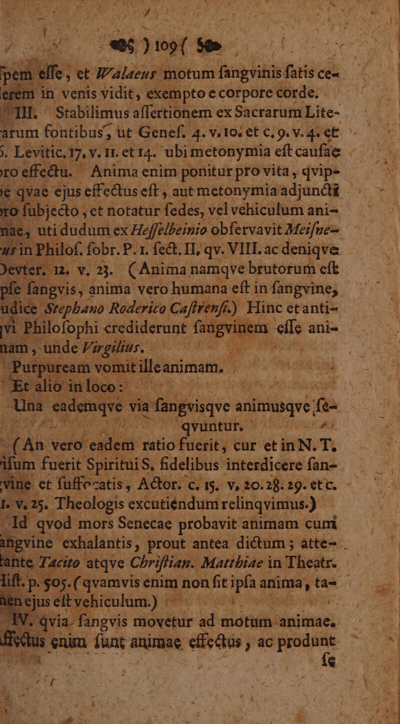 * ws e V ! P ceni E ) T t UE ue p TH. Stabilimus affertionem ex Sacrarum Lite- j. Levitic. 7. y.It.eti4. ubi metonymia eft caufae o fubjecto , et notatur fedes, vel vehiculum ani- nae, uti dudum ex Heffelbeinio obfervavit Meifue-- asin Philo. fobr. P. 1. fe&amp;. II, qv. VIL ac deniqve Jevtef, 12. v, aj. Anima namqve brutorum eft pfe fangyis, : anima vero humana eft in fangvine, ul Philofophi crediderunt fangvi em elle ani- nam, unde Virgilius. NN / talio inloco: - Una eademque via a fangvisqve animusqye. f- ^ ^qvuntun — it e eel client ratio fuerit, cur etin N. T. ifum fuerit Spiritui S, fidelibus interdicere fan- vine et fuffocatis, Actor. c. 5. v, 20.2; 29. ett. Lv. 25. Theologis excutiéndum relinqvimus.) dd qvod mors Senecae probavit animam curri lante. Tacito atqve Chriflian. Matthiae in Theatr. ejus eit vehiculum.) pU. LV. qvia. fangvis movetur ad idiotas] Hisdus enin. — anie effe Qus , ) ac T ^ eR «g | 