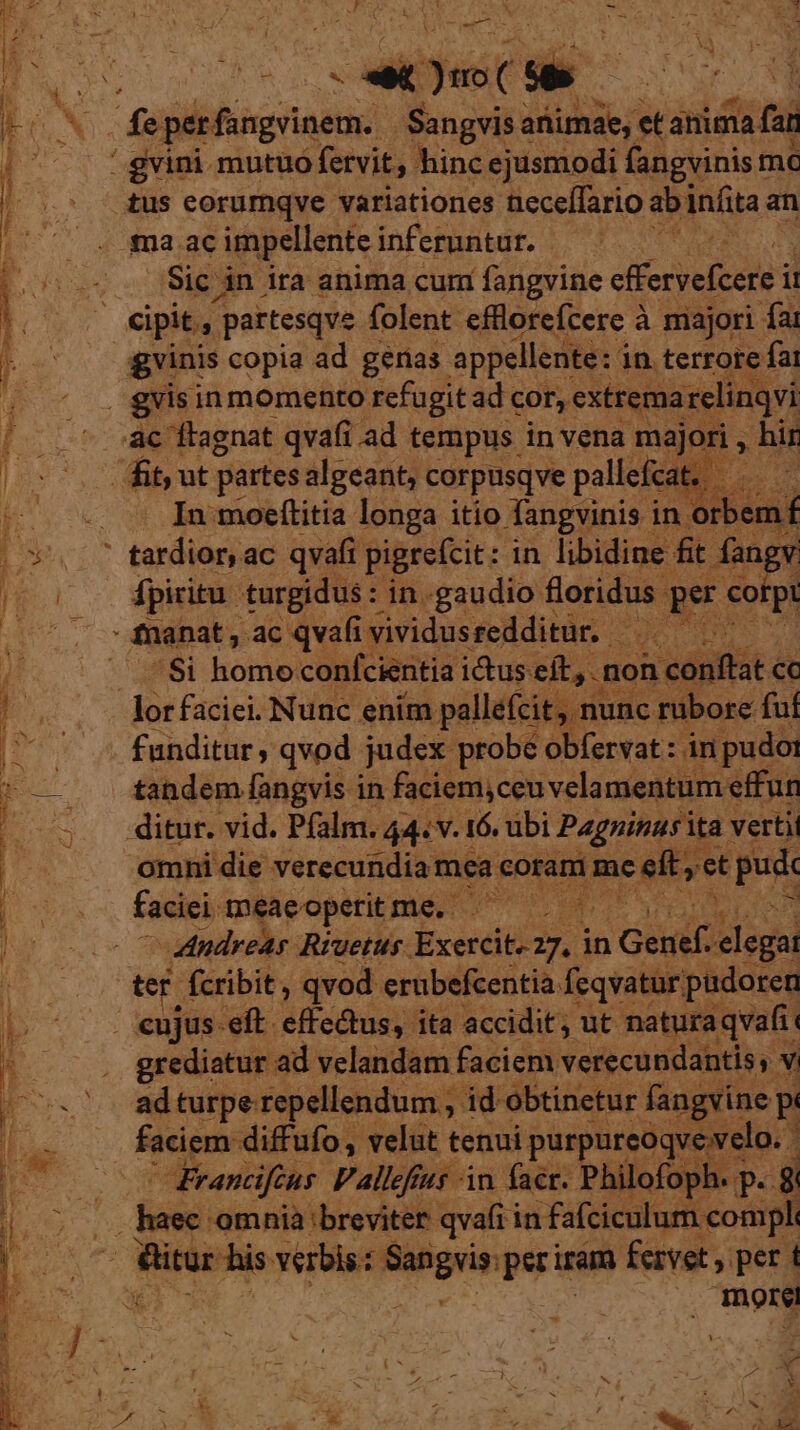 T -——— m Lo ixhean ^ eh MRNA. oru m OD t ad mma iar uu — x uc in E-— e cogn a e me RNC IHTNHAT D. A RHEG , * bsc ree ie cA iue — Pa EE k , ud XA - denis Y | MAIN - cu NJ - d d E. d MC s^ e aiifuit **-— | E per: fangvinem. . Sangvis animae, et anima far '! gvini mutuo fervit, hinc ejusmodi fangvinis t mc tus eorurnqve variationes üeceffario ab infita an gna ac impellente inferuntur. - Y Sic in ira anima cum fangvine efferyefcere i i gvinis copia ad genas appellente: in. terrote fai gvis in momento refugitad cor, extrema; irelinqvi ac ftagnat qvafi ad tempus in vena majori , hir fit, ut partes algeant, corpusqve police Pe In moeítitia longa itio fangvinis in orber nf ' tardior, ac qvafi pigrefcit: : in libidine: fit. pe fpiritu. turgidus : in.gaudio floridus. per cotpt $i homo confcientia i&amp;us eft, . fon. duit cc lorfaciei. Nunc enim pallefcit, nunc rubore. fuí funditur, qvod judex probe obfervat: in pudoi tandem fangvis in faciem,ceuvelamentum effun ditur. vid. Pfalm. 44. v. 16. tibi Pagninus ita vertit omni die verecundia: mea Ash 37 eft,ct pus ey imeaeoperit puto wr | ad turpe repellendum , id obtinetur fang qvev Francifcus Pallefius in faer. Philofop . P. 3 dui 'omnià breviter qvafi in fafciculum compl: more