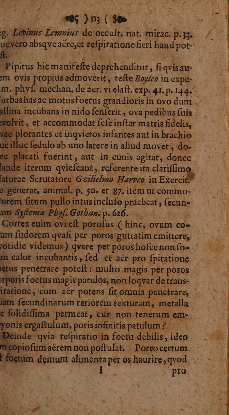 g. Lebipus Lemnius de occult. nat. mirac. p. B ^ ocvero absqve aéreyet refpiratione fieri haud EC A : 34 Pipitus | hic manifefte deprehenditur, f quis; au- b» im ovis propius admoverit , , teíte Boy/eo in expe- m. phyf. mechan, de áer. vi elaft. exp. 44. p. 144» urbashas ac motusfoctus grandioris in ovo dum j All ina. incubansi in nido fenferit , ova pedibus fuis olvit , et accommodat fcfe inftar matris fiddiS . | E e ; Éee eE inqvietos infantes aut in brachio  zs : ^ aot n opu ^ P. alvi. ». je EST AL 4 ou A r e p Ü A »o | x i4 S sm á i p id $ j 2 | 1 | ! i cati. Cügrint; aut in cunis agitat, iiid ande iterum qviefcant, referente ita clariffim » aturae Scrutatore. Goilielmo Harveo in Exerci - sr animal. p» 50» et 87. item ut commo-- ul llo intus inclufo praebeat fecuti jp Bbyf; Gotbans p. 616. 3 Cortex enim ovi eft. porofus ( hine; ovum co» üm fudorem qvafi per. poros: guttatim emittere, 3j 'otidie videmus). qvare perporoshofcenonfo-  ^ m calor incubantis , fed. et aér pro fpirationg etus penetrare poteft : multo magis per poros rporis foetusr magis patulos, non loqvar. detrans- . itatione., cum. aér potens fit t omnia penetrare ds m iam fécuhdiarur rariorem texturam, metalla — — c folidiffima permeat, cur non tenerum e em- yonis ergaftulum, poris infinitis patulum 7 2 : linde qvia refpiratio in foetu debilis , iden DS. 'copiofum aérem non poftulat. Porrocertum