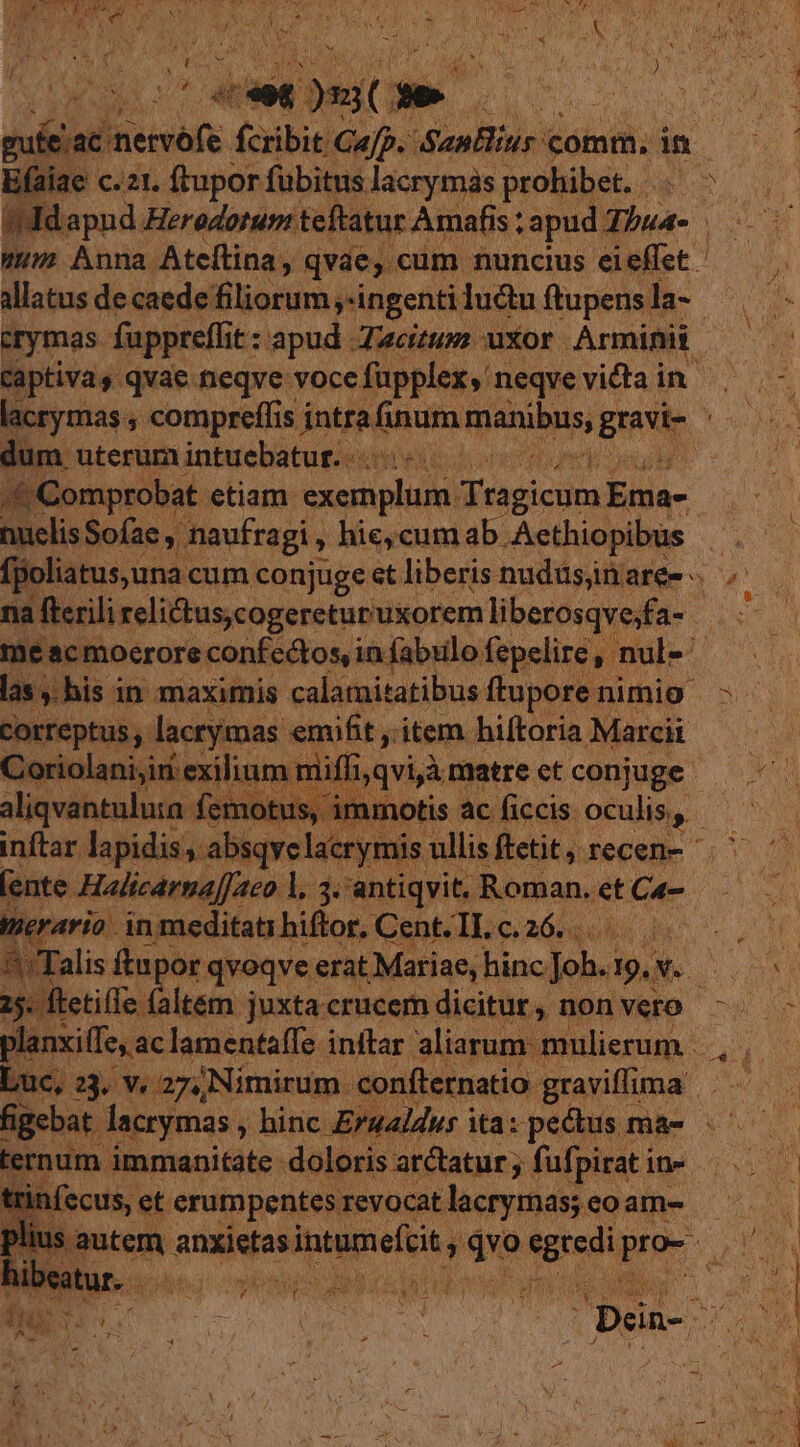 1 ; 3 ^ Á ET OR n d x 1 ASA : í LEN vv RS AW NEC LEAN WE NI 9 eO T oe 85 B i wi ; yt ME . i Non Mice Tr WIEN gut lac nervofe. fcribit Cap. SanBlius comm, in E(aiae c. 21. ftupor fübitus lacrymas prohibet. 5. IMdapud Heredoruni teftatur Amafis : apud: Thua- umm Anna Ateflina, qvae, cum nuncius eieffet . allatus de caede filiorum ,-ingenti luctu ftupens la- crymas fuppreflit : t: apud Zacitum uxor : Arminii / Captivas qvae neqve: voce fapplex neqvevidtain | - lacrymas , compreffis intra. NALE Dd grave dde dum uterum intuebatur. | .&amp;Comprobat etiam. exemplum. seis Eia- nuclis Sofae , maufragi , , hie,cumab. -Acthiopibüs : (poliatus,una. cum conjuge et liberis nudüsinaree . na fterili relidtus,cogereturuxorem liberosqvesfa- - 3s me acmoerore confectos in fabulo fepelire, nul« ^ las ,. his in maximis calamitatibus ftuporenimio - correptus, lacrymas emifit, , item hiftoria Marcii oriolanijiri exilium mii lijqvià matrectconjuge — ^. aliqvantuluta femotu: Wf : jotis ác ficcis: oculis. '* inftar. lapidis, absqve lacryt ji: ullis ftetit, recen- ente Halicarna|[aco |. 3. antiqvit. Roman. et Ca- tierario in meditati hiftor, Gent-Ilo 260508 8o 20. '^: Talis ftnpor qvoqve erat Mariae, hincJoh. 19.x B onn 25. ftetille. faltém juxtacrucemdicitur, nonvero ^. - planxiffe, ac lamentaífe inffar aliarum mulierum, .—— Luc, 23, v. 27, Nimirum confternatio graviloma figebat. lacrymas , hinc Erualdwsita:pedus ma- |^ — ternum immanitate doloris arctatur ; fufpiratin- ^. trinfecus, eterumpentesrevocatlacrymas;eoam- —— lius autem gnsisos Speo qo Mn e. E i - Vu | q Ji. CORN t SP Pci RN ! Dein-. DEM