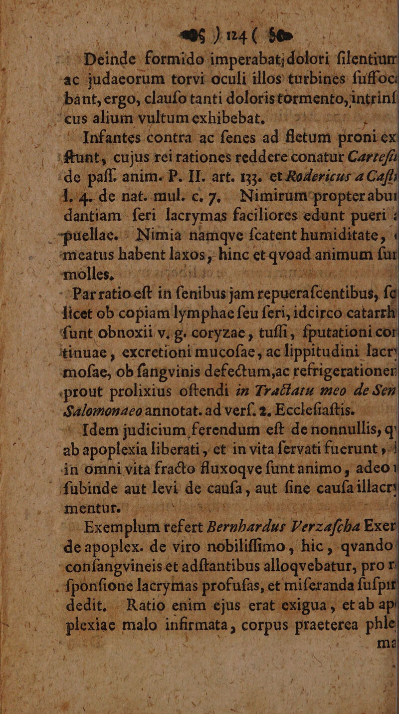 X 32 a a ) ost  |^ Deinde ieiana imperabatj din filentium ac judaeorum. torvi oculi illos turbines: fuffoc: ba nt, ergo, claufo tanti doloris tormento, intrinf us alium vultum exhibebat, ^s. v | ' Infantes contra ac fenes adi fletum proniex bull cujus rei rationes reddere conatur Carzefa 4. 4. de nat. mul. c. 7. Nimirum-propter abut dantiam. feri lacrymas faciliores: edunt pueri : ,. ptiellae. - Nimia: namqve fcatent humiditate aneatus habent laxos; i Win ice quet animum n - 'Parratioeft in (enibus)a jam sepuetdfdgntlbuy) ? d «prout prolixius oftendi ; in Tratlatu meo de Sen ' Idem judicium ferendum eft de bon dili q ih apoplexia liberati , et in vita fervati fuerunt ;. in omni vita fracto fluxoqve funt animo ,' adeo | mentur. HP PEN. RUE Y Exem bien feit Srabadid Verzafiba red de apoplex. de viro nobiliffimo , hic , qvando: :confangvineis et adftantibus alloqvebatut; pror CA lacrytias profufas,. et miferanda fufpit , dedit. ; Ratio enim. ejus Medie. li  ab s