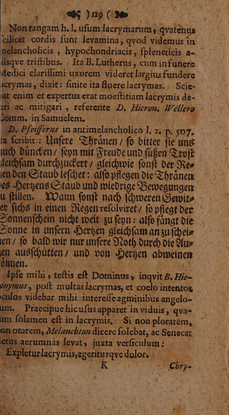 Nontangam h.l, ufum lacryrharum qvatenus Cilicet cordis funt. levamina; qvod videmus in nelancholicis , hypochondriacis , fpleneticis a-. lisqve triftibus. . Ita B. Lutherus , cum infunere at enim ct expertus erat moeítitiam lacrymis de- * Jomm, inSamuelem. je iud) büncten/ fen mit Sreuteunp fügen Gi roft idfam Durdyuc'ert / gleidpmie fonft Det SRes uftilen. YOaun fonft nad (dweren emite Y - A Sennenfójein nidyt meit qu feyn : alfo fangt bie- en 2enne in anfern er&amp;en gleicofam angu ftbeie ^ en ausfcütfen; unb von JDer&amp;en abrmeinem AM5pfe mihi teftis eft Dominus inqvit 2, Hie-- * eulos videbar mihi. intereffe agminibus. angelo-. im folamen € » / on orarem, Me/amcbron dicere folebat, ac Seneca: etus aerumnas levat, juxta verficulum: ——— 