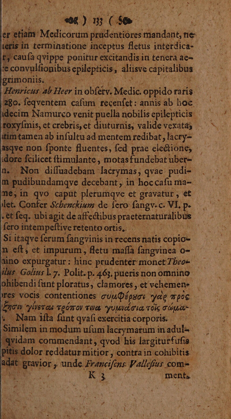 um terminatione pow V RLAiL iiti t5 caufa qvi ppe ponitur excitandis in tenera ae- j'e convulfionibus Lepidptins , aliisve CM grimoniis, - ; | Henricus. ab Heer in obféts. Medic. oppido raris | 280. feqventem cafum recenfet: annis ab hoc - idecim. Namurco venit puella nobilis epilepticis * itimtamen ab infultuad mentem redibat, lacry- | asqve non fponte fluentes, fed prae cle&amp;ione;  idore. fcilicet ftimulante , motasfundebat ubet- [Lr Non diífaadebam : lacrymas; qvae pudi- m pudibundamqve decebant , in hoccafu ma- me,in qvo caput plerumqve et gravatur , ét Met. Confer Scbenckium de. lero: fangv. c. VI, p. «t feq. ubi agit de affectibus praeternaturalibus fero intempeftive. retento ortis; — 'Si itaqve ferum fangrinisi in recens natis copio- | m eft, et impurum, fletu maffa fangvinea o- aino expurgatur : hinc prudenter monet beoe iur Golius l. 7. Polit. p. 463, pueris non omnino ohibendi fant ploratus clamores , et vehemene res vocis contentiones euuQépseos. yee poc j ^; irn vives fa tgÓmoI Ue, yuMv da ia, TOS T aput ^ Nami funt qvafi exercitia corporis. | | | dida in modum ufum lacrymatum in adul- qvidam commendant , qvod his largiturfufia ad pit s dolor i reddatur mitior , contrain 'cohibitis : adat gravior ; ys Beancifins Valcfus. come - WS 2d GE. | ment,