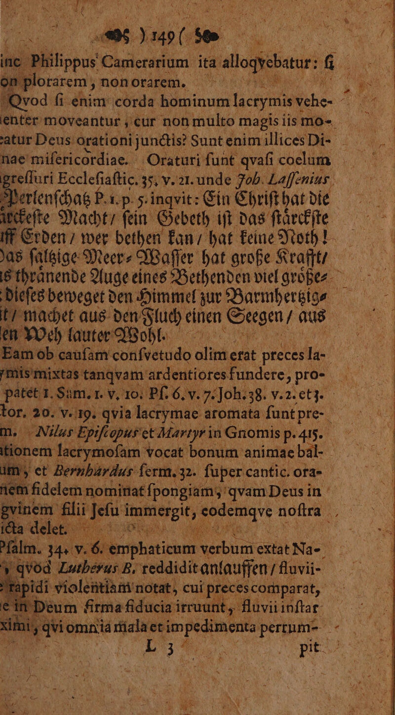 ib. T ada e ; inc. | Philippus Camerarium ita egets: [E IB plorarem; n nonorarem. - AP enter toeartus ;€ur non vn magis iis mo. grelluri Ecclefiaftic. 35 v. 21. unde Job. Laffenius SIerfenfcbas P. 1p. 5 inqvit: Gin &amp;brift bat Die ipefte Stacy fein. Gebetb ijt Das ftatfjte. Jas fatéige SDteer» CfBaffer bat grofe Stafit/. t/ madet aus ben lud) ánen Qagm,r Qus em YOeb faute Bob. ——— Eam ob caufam confvetudo olim ét preces la-. /mis mixtas t tanqvam ardentiores fundere, pro- patet 1. Sim.1 1. v, 10. Pf. 6. |. 7E ;Joh. 38. v.2.et3. tor. 20. v. 19. qvia lacrymae aromata funt pre-. m. Nilus Epifiopus et Martyr in Gnomis p.415. tionem facrymofam vocat bonum animae bal- tem fidelem nominat fp [pongiam; 'qvamDeusin icta delet. ^falm. : M» Y. emphaticunr ERES extat Na«. | |! qvod Lutberus B, reddidit antauffen / fuvii- apidi violentiam notat, cui preces comparat, Deum firma fiducia irruunt, fluvii inftar: Lt j À Pa Nm pit- j *