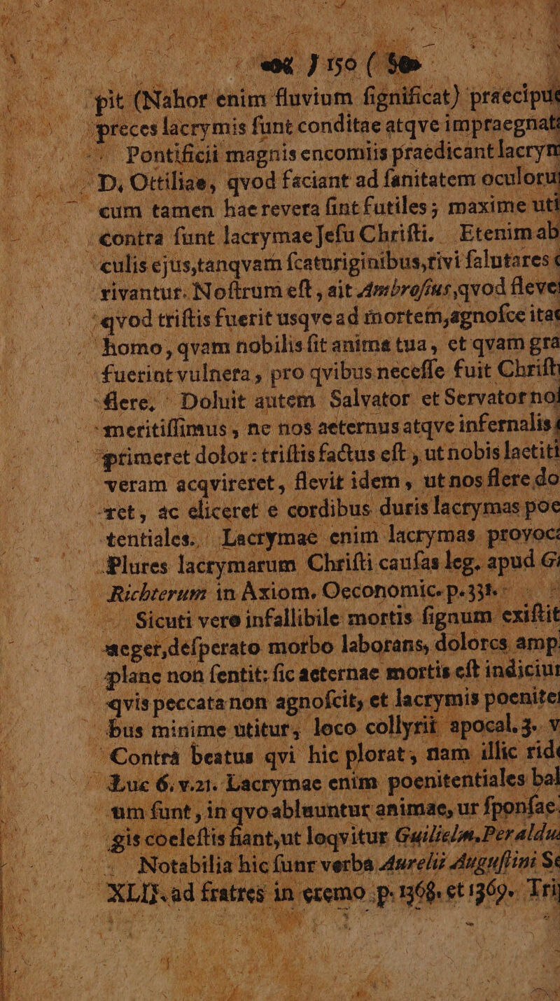 $w* 1] |n e «e«J5o(99 | | —— rpit (Nahor enim fluvium fignificat) praeciput mer preces lacrymis funt conditae atqve impraegnatt Ro Pontiticii magnis encomits praedicantlacryn (7 D. Ottiliae, qvod faciant ad fanitatem oculoru (. 7 «um tamen hae revera fint futiles; maxime uti — '. ;«ontra funt lacrymaeJefu Chrifti. Etenima culis ejustanqvam fcatnriginibus,tivi falutares: rivantur. Noftrum eft , ait 4mibro/ius qvod fleve, ;qvod triftis fuerit usqvead rnortetn,agnofce itat j / homo, qvam nobilis fit anims tua, et qvam gra (0 fuerint vulneta , pro qvibus neceffe fuit Chrift -flere, ^ Doluit autem Salvator etServatornoi —eritiffimus , ne nos aeternus atqve infernalis, *gptimeret dolor : triítis fa&amp;tus eft , ut nobis lactiti veram acqvireret , flevit idem , ut nos flere do oet, ac eliceret e cordibus duris lacrymas poe tentiales. Lacrymae enim lacrymas proyoc: ^