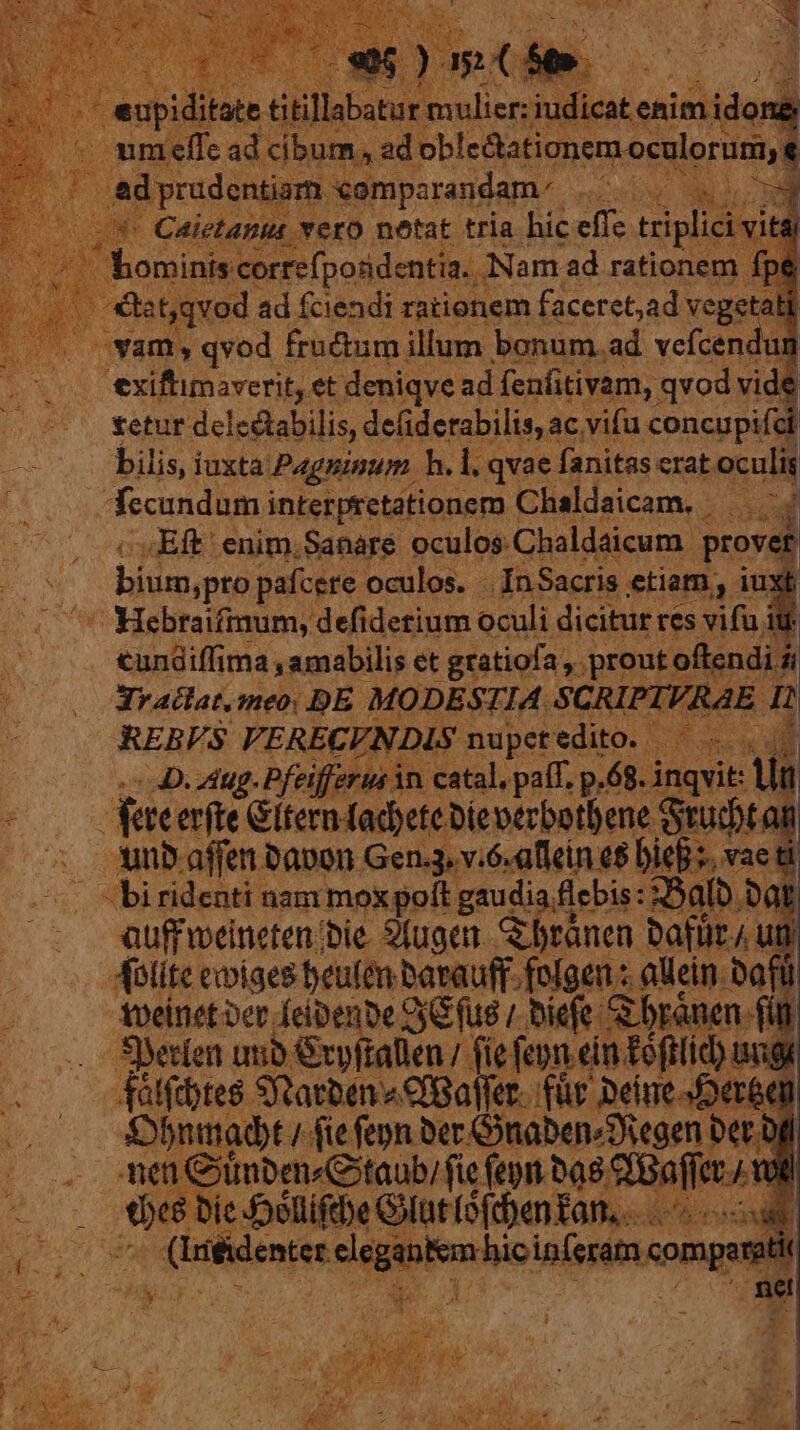 bed 7 ,  ^ d » M at Uo Ut hc a 3 m 2 * eupiditate titi illabsturs ba ai enimidong .umeffc ad cibum , ad obledtationem oculorum, e a usps comparandam. BG a — * Caietanus vero netat tria hic effc triplici vita | ' bominis correfpondentia.. ANam ad rationem fp i be t,qvod ad fciendi rationem faceret,ad vegetal | 7 wamy qvod fructum illum bonum. ad vefcendun —.. exiftimaverit, et deniqve ad fenfitivam, qvod vide | tetur delectabilis, defiderabilis, ac vifu concupifci bilis, iuxta: Pagninum h. i. qvae fanitas erat oculis fecundum interpretationem t Chaldaicam. . T Eft enim.Sanaré oculos. Chaldaicum. provet bium,pro pafcere oculos. - InSacris . etiam, x ' Hebraifmum, defidetium oculi dicitur res vifu cundiffi ma amabilis et grátiofa ,. proutc oftendi i D Jv aclat. meo: DE MODES 1. I4.5 CRIPIVRAE IH REBVS VERECF. ? nupet edito. oos co. dug. Pfeifferus in catal, paíT. p.68. in vit: Vi dete erfte Giternad)cte Dieperbotbene. Grudt  . nbaffenbapon Gen.3. v.6.allein e$ DieB s. vae ti . biridenti nam moxpoít gaudia flebis: :35alb i auffweineten bie. 9(ugen. &amp;branen batir ; uti quet od nMM bavauff fulgens oli i Syeríen qub pli alien (ie fpe spine d 4álftbtes Starten CfBaller. für Deine Der6q Sbnimadt / fie fepn ber Gnaben^Diegen Der off ti Giümpen«Gtaub; fie feym ba. esce od