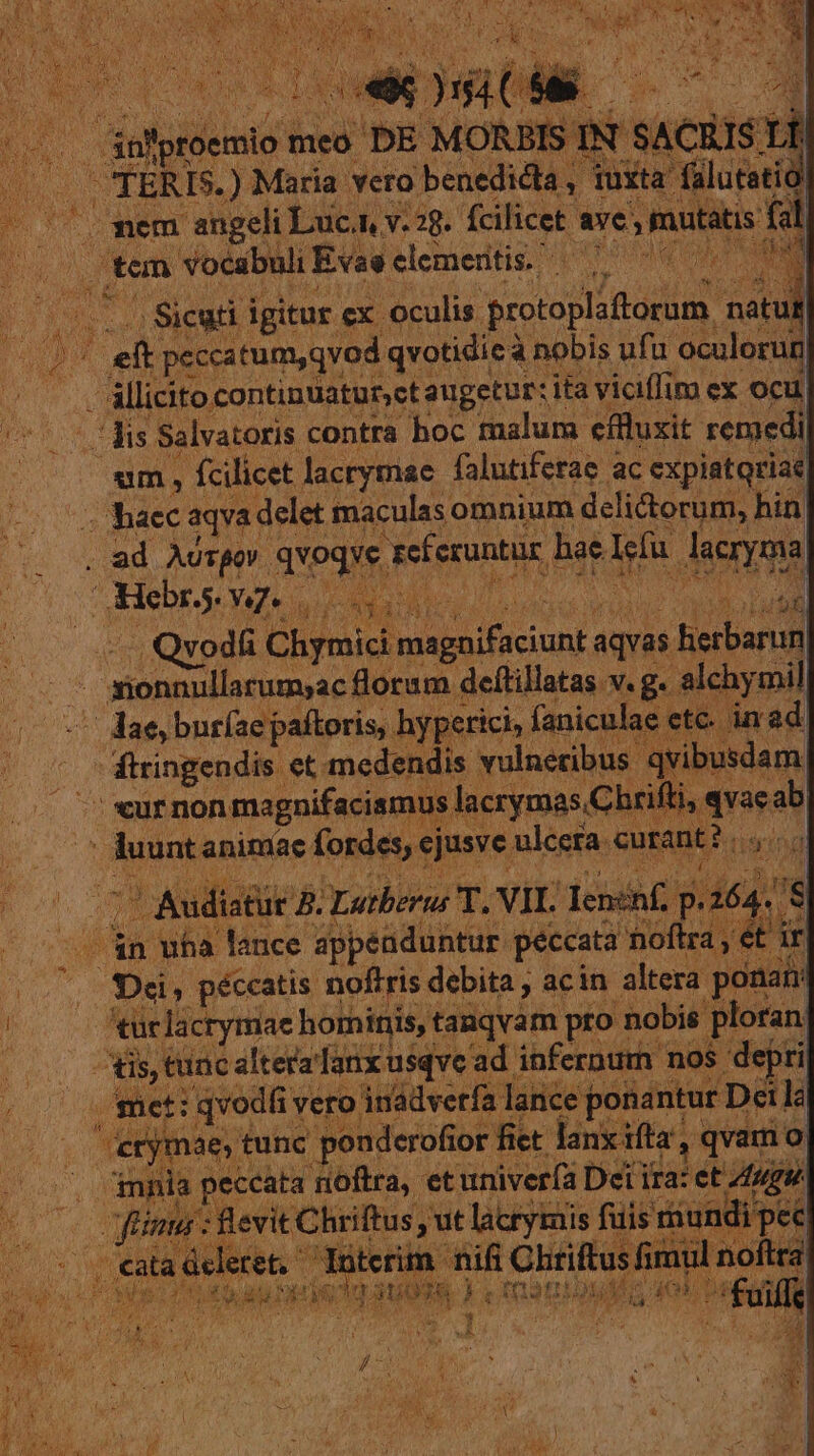 e AM een Maria * vero: 'benediéla , S fa mem angeli Luc. v. 2g. fcilicet. ses mitats rem vocabuli Evae elementi; 7 7 1 Pru T Sew igitur cx oculis. protoplafiorum. natu T nas p y peccatum,qvod qvotidicà à nobis ufu oculorun állicito continuaturct augetur: ita vicffim ex ocu UrroY MN Salvatoris contra hoc malum efluxit remedi ! um , fcilicet lacrymae falutiferae ac expiatqriae haec aqva: delet maculas omnium delictorum, hin . ad Ausgov. Subir, Feferuntis hae. vu sena Hebrs. Ng el sae . Qvod Chyoid magn CEIMA aquai. ietbarun tu monullarumac florum deftillatas v. g. alch mil driver dae buríae paítoris, hypetici,: faniculae ftringendis et med: ndis voluerit qvibusdam a ifti. vaeab : eur non magnifacismu: ' duunt MM iet siusve s lecta corant : b. 2» Au / : n wha Mec A dpped ME pé od o EP TE CRDI péccatis noftris c debita , acin altera pe onam | is, tunc altera lanxusqve ad. infernum nos depri ij eti : qvodfi vero ládverfa lance ponantur I Deilà Bv tunc ponderofior fiet lanx ifta', , qvam o . mni peccata noftra, etuniver(a Dei ii Wa et ugue 7 iH piptcs ca n lacrymis fuis rur indi p a5 1s a