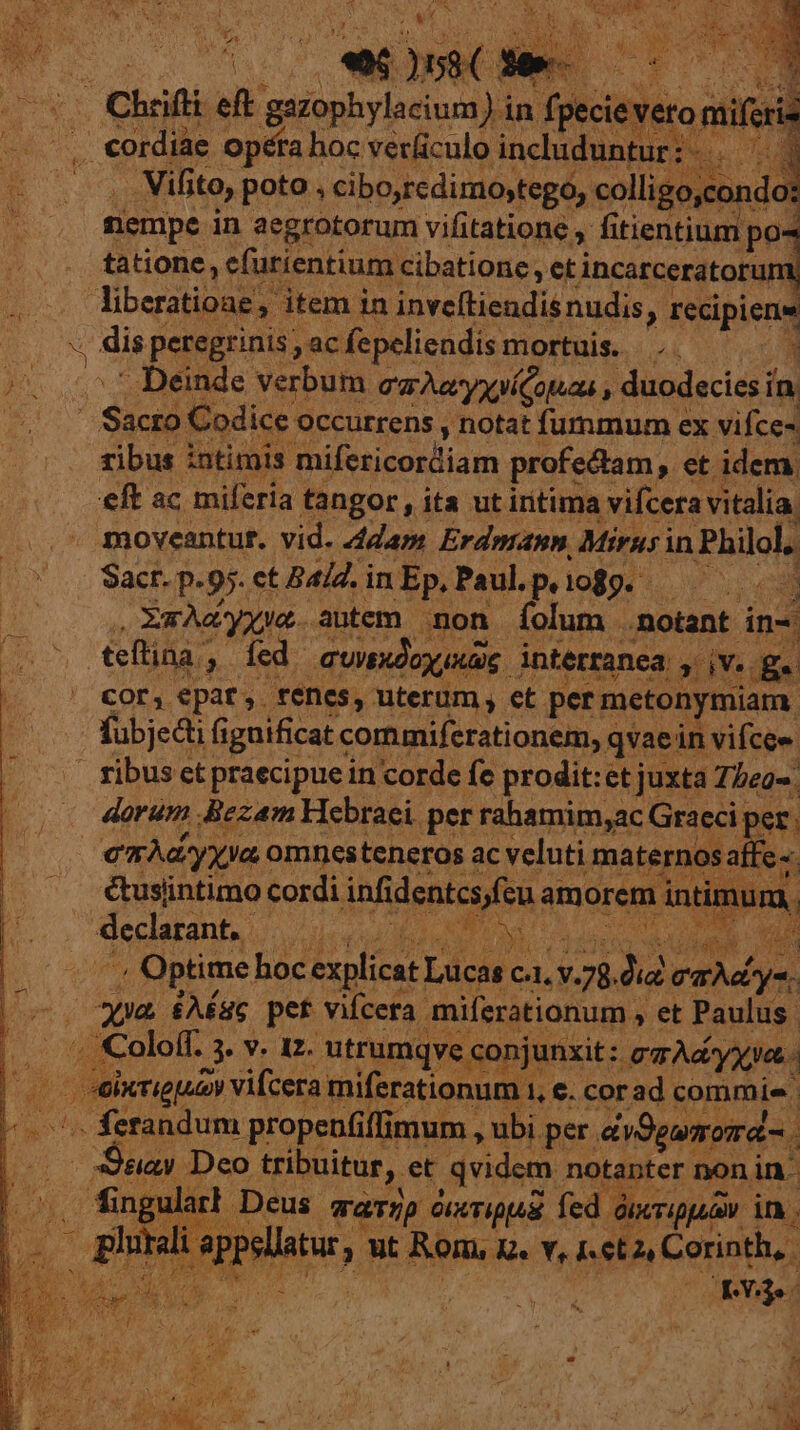 uu 5st je wo. per Chrifli  ibas ea )in fpeieveronii USE cordiae. opéra hoc verliculo includuntur Y Ps . Vifito, poto, cibo,redimo,tego, colligo,condo: riempe in aegrotorum vifitatione y fitientium P tatione, efurientium cibatione, et incarceratoru liberatione, item in inveftiendis nudis , recipiens : disp peregrinis ; ac fepeliendis mortuis. —.. ^v ^ t Deinde verbum qu eryynícouaa , duodecies ín E65 Sicró Codice. occurrens , notat fummum ex vifce- ribus ; intimis mifezicozltiam profectam, et. idem. eft ac miferia tangor, ita ut iritima vifcera vitalia. moveantut. vid. 442a: Erdmann, Mirusin Philol, Sacr. p. 95. ct Bald. in Ep, Paul.p, 1089. we gc yyua.. autem mon íolum notant in- D teftina ; P fed. Gundoy ag. interranea. x dYe. ra 3D T OPE epat,. fenes, uterum , et. per mctonymiam. fubjedi f iguificat commiferationem, c qvaein vifcee | ribus ct praecipue in corde fe prodit:et juxta Thea-. | dorum Jigpm Hebra utu ugs ei pet ihm sy p er. i ei FU cordi infdentcsfen a am orem duds nu D. declant, | VEAHUTA , CNORMEL CUL uc n. | LU . Optime hoc explicat. Lucas c. c, V.: 21 dM M lo E £86 pet vifcera. eritioi nd ; et Paulus Colo(f. evum utrumqve conjunxit: mA yat (erigi vifcera miferationum 1, e. corad commis - fetandum propenfi flimum , ubi per. diSguomd- «ay Deco tribuitur, et qvidem notanter non in- dingularh Deus. TaT/p OKxTIppAR. fed óix xTippua | in. AR d or ^ Lc