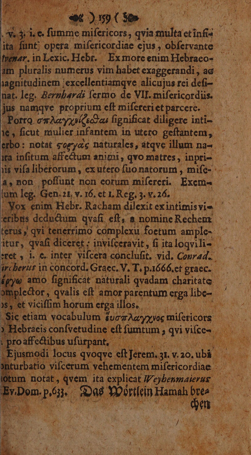 ita ft eus BL ond ejus, ; ob tre par. i in Lexic. Hebr. Exmorc enim vr Pee im | pluralis numerus vim habet exaggerandi , ad lagnitudinem iexcellentiamqve alicujus rci dio nat. ri Bernberdi fermo de hh. audeat se PE non. uere non | corum eqrga po MY lum leg. Gen.?1 v.16. SLE o s X € mne Racham. dilexit exintimisvie. | dcdn&amp;ium.- qvafi. eit, a nomineRechem: | MD M nerrimo complexu. foetum ample- ^ —— grad dicere: invifceravit , fi ita logvilis | . inter vilcera coi clufit.. vid. Courad.. | Lo Á 543 à d » erar in doncord, Graec. V. T T. DEAE Lood] -