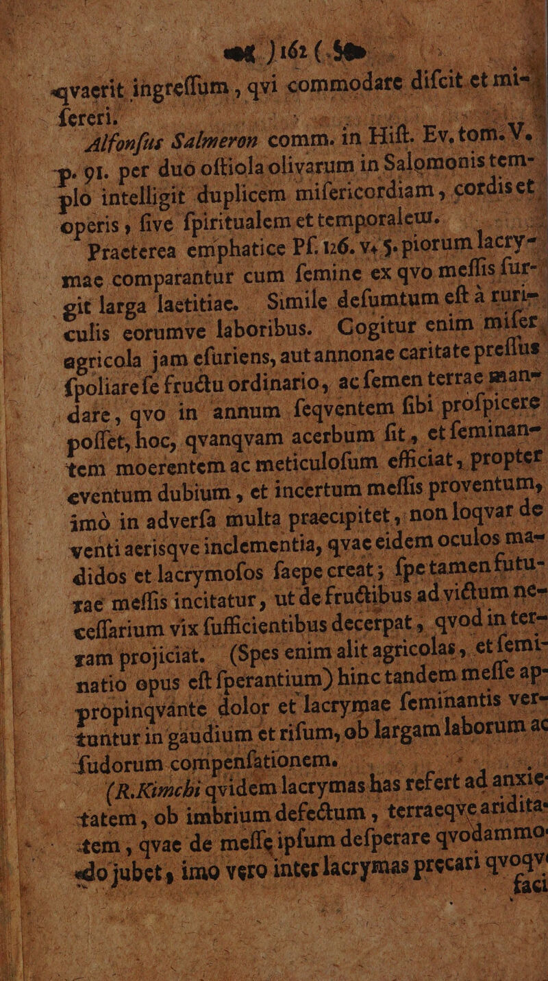 e | «vaerit ih ;d b Íereri. — dandus | y DUE comm. i | (00 pe 9r. per c duó pitfalielivaqum I in Salomonis tem- VRBE pl intelligit duplic n mifericordiam , ec ordisei | ES operis » five fpiritualem. ettemporaleu.. Praeterea emphatice Pf. 16. v4 5. pit rum lacry-. ; - snae comparantur cum femine ex qvo meffis fur-- git larga. laetitiae. — Simile. defui i£ut .eft à rurie culis eorumve. laboribus. - Cogit enim mifer agricola. jm efüriens, a aut annonae. caritate p x (Tus. | fpoliarefe f frudtu rdinario, a : ,date, qvo in annum deqventeni fib poliet, hoc, qvanqvam. acerbum. ME br tem mocrentem a meticulofum. dm oe 'eventum dubium , et incertum meffis. ntum, | adverfz multa praecipitet .non loqvar de venti aerisqve clementia, qvae e eidem oculos ma a didos et lacrymofc os faepe creat; ipetame rae meffis incitatur ', utde fructibus edffarium vix f fficientib odit : matio opus eft lfperar 1 Boss et lacrymae fi