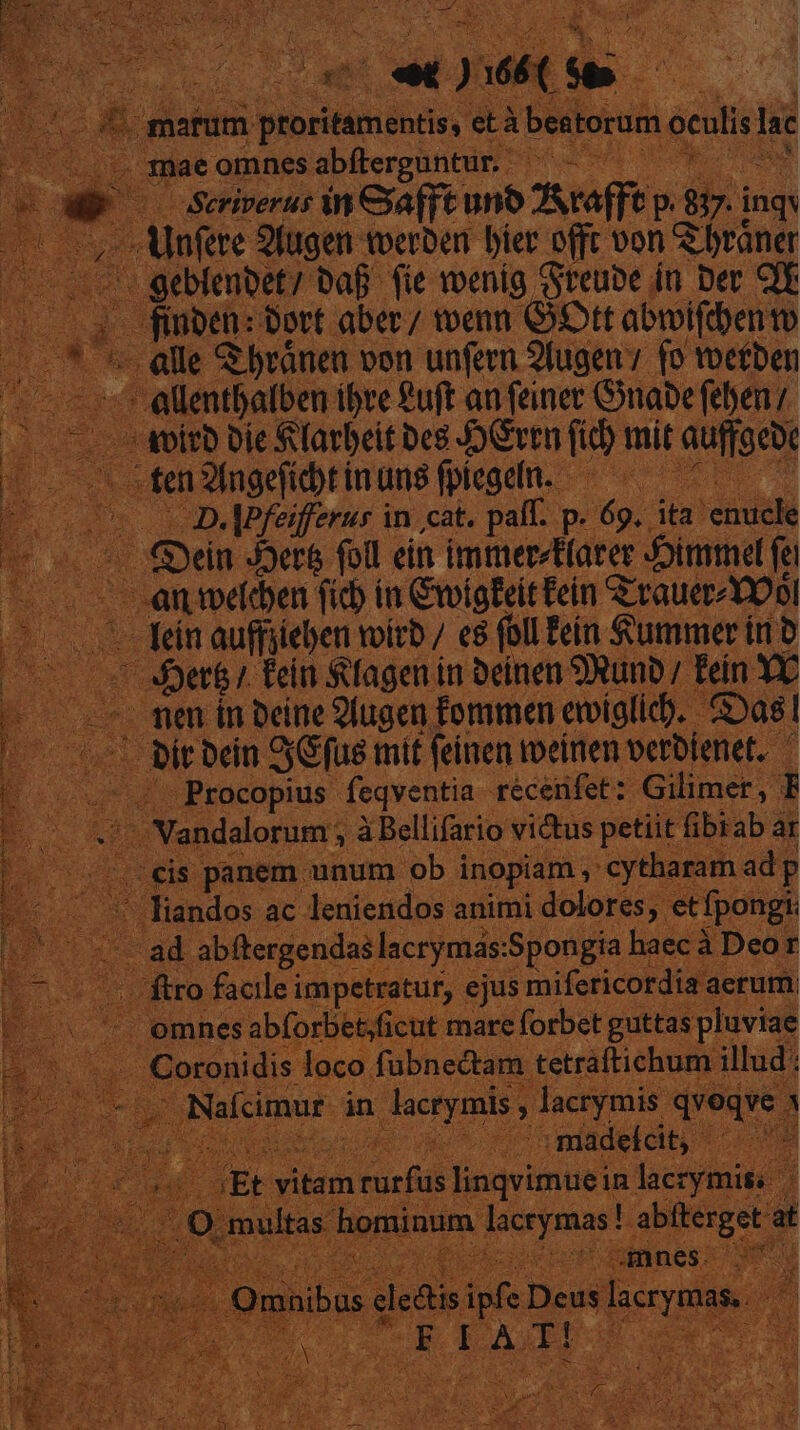 - - T 71 e marum ponendi età bestorum oculis lac 3nae omnes abfferguntur. S — wSeriverus in ya (ft uno Araffe  n inqy Alnfere 2fugen toerben bier offt von 2 brane geblembet? baf fie wenig Sreube. in Der QE finben: ort. aber / toenn Gott abwifdento alle &amp; bránen von unfern 2fugen (o toetben -allentbafben. ibre ?uft anfeinec Gabe febenz avito Die Slarbeit beg JGvtR fib mit auffocb: x ten ns eH inuns fpiegefn. ^ o8 c D.MPfeifferus in cat. paff. p jig: ita. I 0 Qin Jet&amp; foll ein immerfarer Jimmel fe c anmeoen fio in Civigfeit Fein &amp;-rauer- Yol Min auffiieben voir / e8 foll fein Summer iri b 0 tb) tein Sagen in Deinen 9Runb/ Fein Y€ — men in Deine 2lugen fommen emiglic). Cas! — bitbcin SGfus mit feinen weinen verbienet. |. Procopius. feqventia. réceiifet : -Gilimer, l: i Vandalorum ; àBellifario victus petiit fibiab ar E panem. unum ob inopiam; cytharam adp foeere ac deaiendos a animi rene ioi Nafcmur in quei y peines pie Ure m na piadeldit * ^. 1 vitam Mori linqvimuein. lacrymi hominum ad ae abfterge at