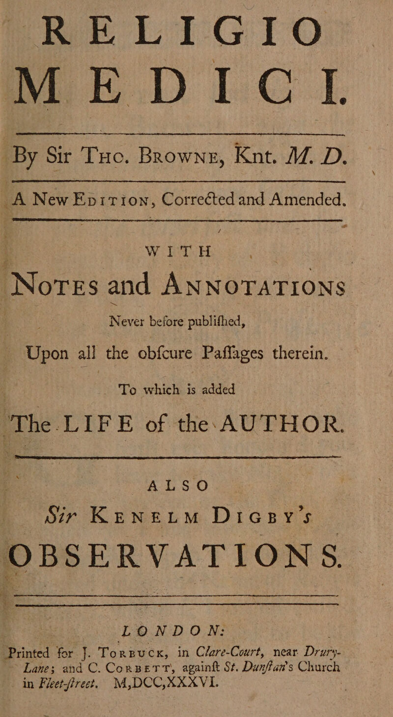 RELIGIO MEDIC IL By Sir Tuo. Browne, Knt, M. D. A New Epiriown, Corrected and Amended. : WE. | Nores and ANNOTATIONS es Never before publithed, Upon all the obfcure Paflages therein. To which is added ‘The LIFE of the AUTHOR. ALSO Sir KENELM DiGesy’s oe GAMER sa L Oo NDON: Printed for J. Torpucx, in Clare-Court, near Divas Lane; and C. CorBerr, againk St. Dunftan’s Church in Freetfireet. M,DCC,XXXVI. :