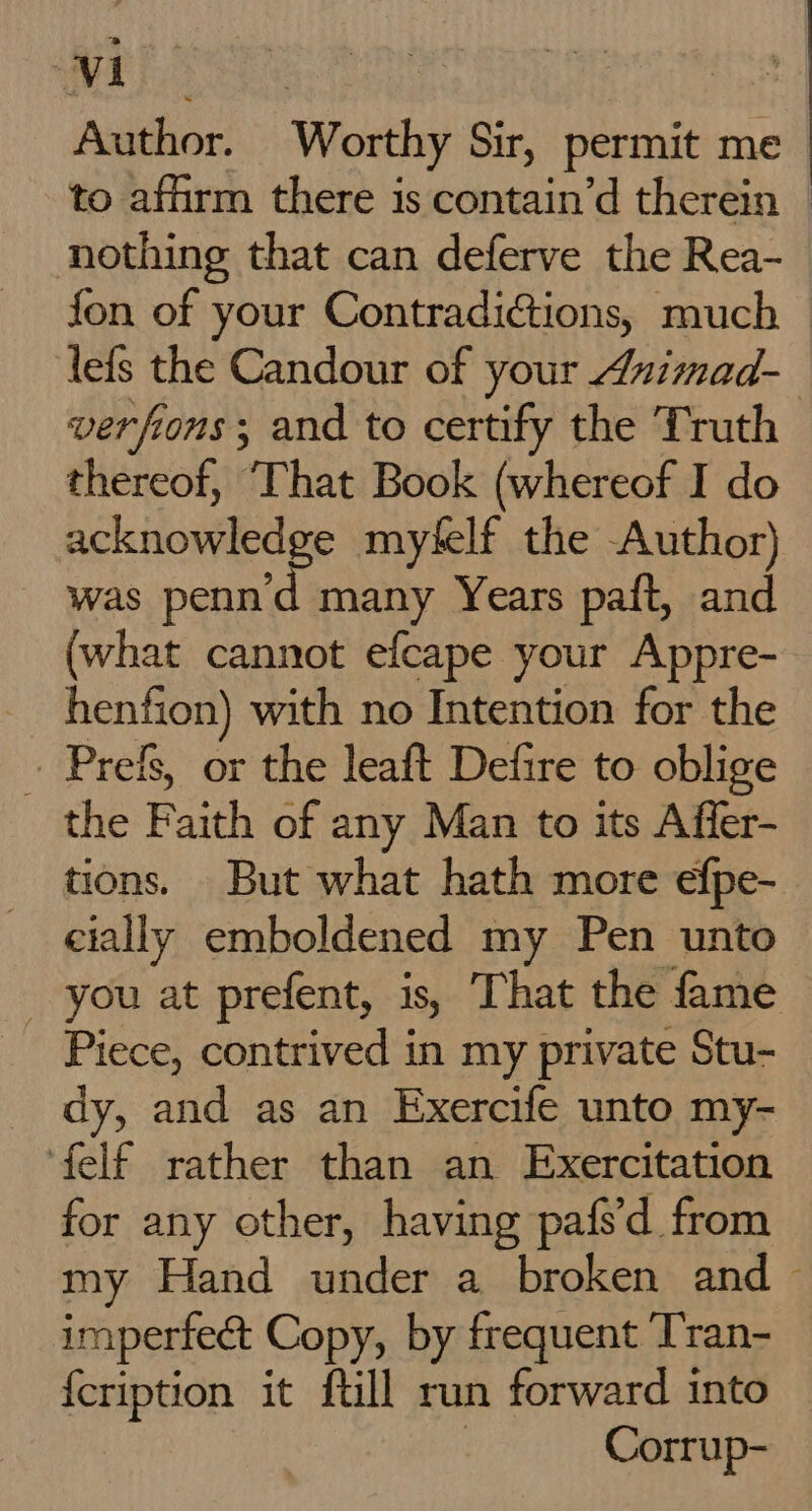 Author. Worthy Sir, permit me to affirm there is contain’d therein © nothing that can deferve the Rea- fon of your Contradiétions, much lefs the Candour of your Auimad- verfions; and to certify the Truth thereof, That Book (whereof I do int pt myfelf the Author) was penn'd many Years paft, and (what cannot efcape your Appre- henfion) with no Intention for the - Prefs, or the leaft Defire to oblige the Faith of any Man to its Affer- tions. But what hath more efpe- eially emboldened my Pen unto _ you at prefent, is, That the fame Piece, contrived in my private Stu- _ dy, and as an Exercife unto my- felf rather than an Exercitation for any other, having pafs'd from my Hand under a broken and ~ imperfect Copy, by frequent ‘Tran- {cription it full run forward into Corrup-