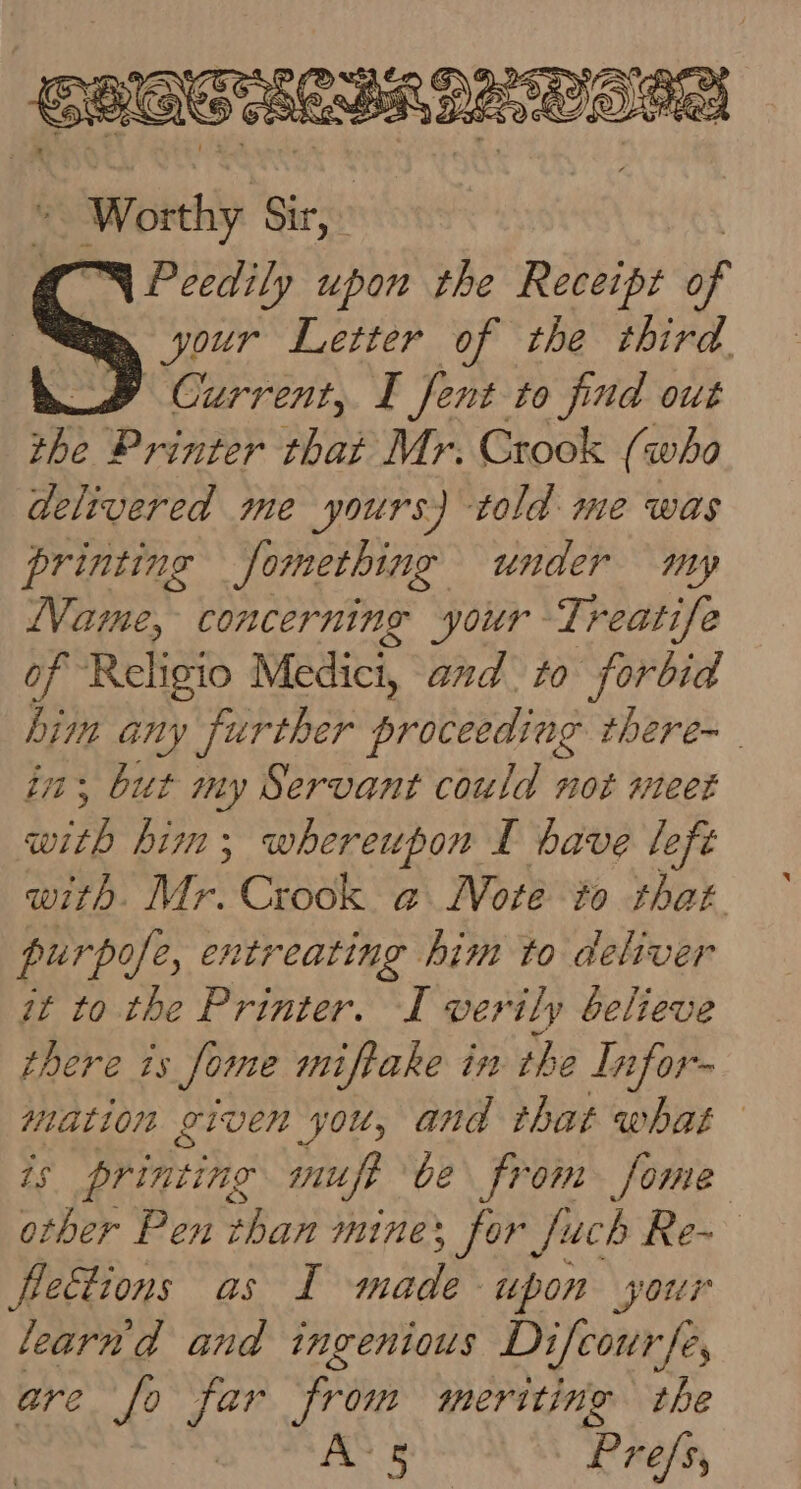 Worthy 6 Sirs “4 Peedily uporr the Receipt of “your Letter of the third. _B Current, I fent to find out the Printer that Mr. Crook (who delivered me yours) told me was printing Jomething under my Name, concerning your Treatife of Religio Medici, and. to forbid dim any further priteadine there- in, but my Servant could not meet with him; whereupon I have lefé with. Mr. Crook a Mote to that purpofe, er. wtreating him to deliver it to the Printer. I verily believe there ts Some miftake in the Infor- mation given you, and that what is printing mnufe be from fome other Pen than mine; for Juch Re~ fletions as I made upon your learnd and ingenious Difcourfe, are fo far from meriting the AS a Prefs,