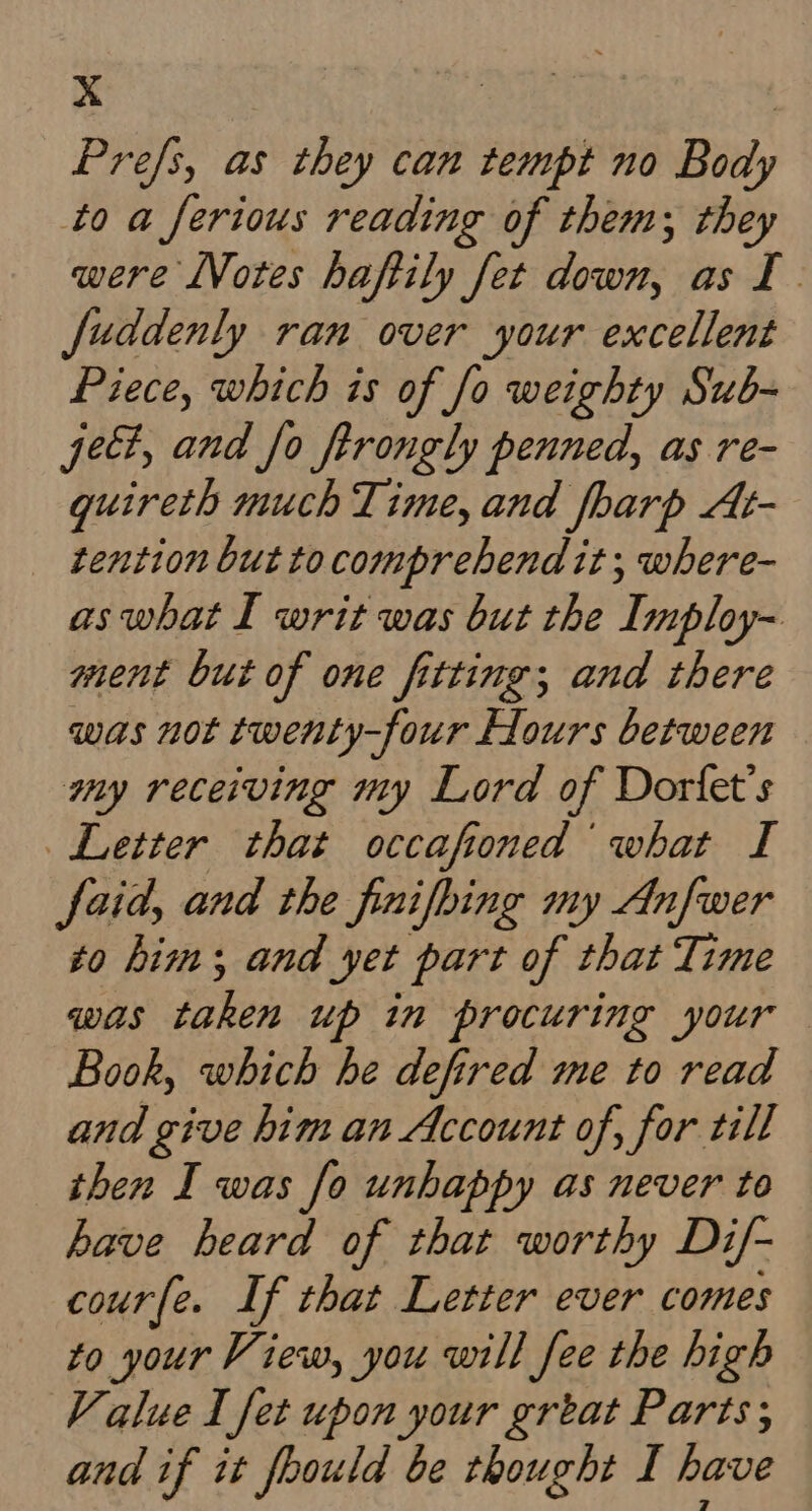 Xx | Prefs, as they can tempt no Body to a ferious reading of them; they were LVotes haftily fet down, as I. fuddenly ran over your excellent Piece, which is of Jo weighty Sub- jee, and fo firongly penned, as re- quireth much Time, and fharp At- tention but to comprehend it; where- aswhat I writ was but the Imploy- ment but of one fitting; and there was not twenty-four Hours between my receiving my Lord of Dorfet’s Letter that occafioned what I faid, and the finifbing my Anfwer to him; and yet part of that Time was Zhen up in procuring your Book, which he defired me to read and give him an Account of, for till then I was [fo unhappy as never to have beard of that worthy Di/- courfe. If that Letter ever comes to your View, you will fee the high Value I fet upon your grtat Parts; and if it foould be thought I have