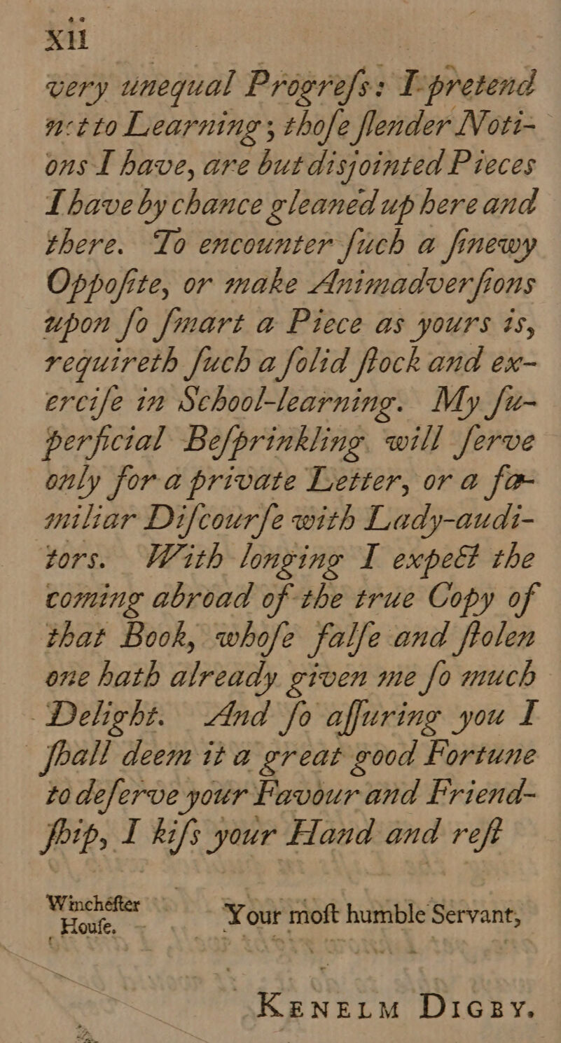 very pega Progrefs: L pretend n-tto Learning ; thofe fender N oti- ons I have, are but disjointed Pieces L have by chance gleaned up here and there. To encounter fuch a finewy Oppofite, or make Animadverfions upon fo fmart a Piece as yours ts, requireth fuch a folid ftock and ex- ercife in School-learning. My /u- perfictal Be/prinkling. will ferve only fora private Letter, or a fa- miliar Difcourfe with Lady-audi- tors. Wath longing I expeét the coming abroad of the true Copy of that Book, whofe falfe and ftolen one hath already given me fo much Delight. And fo affuring you I _feall deem it a great good Fortune to deferve your Favour and Friend- peit, I kifs your Hand and reft wae edt Your moft humble Servant, Keneum Dicey.