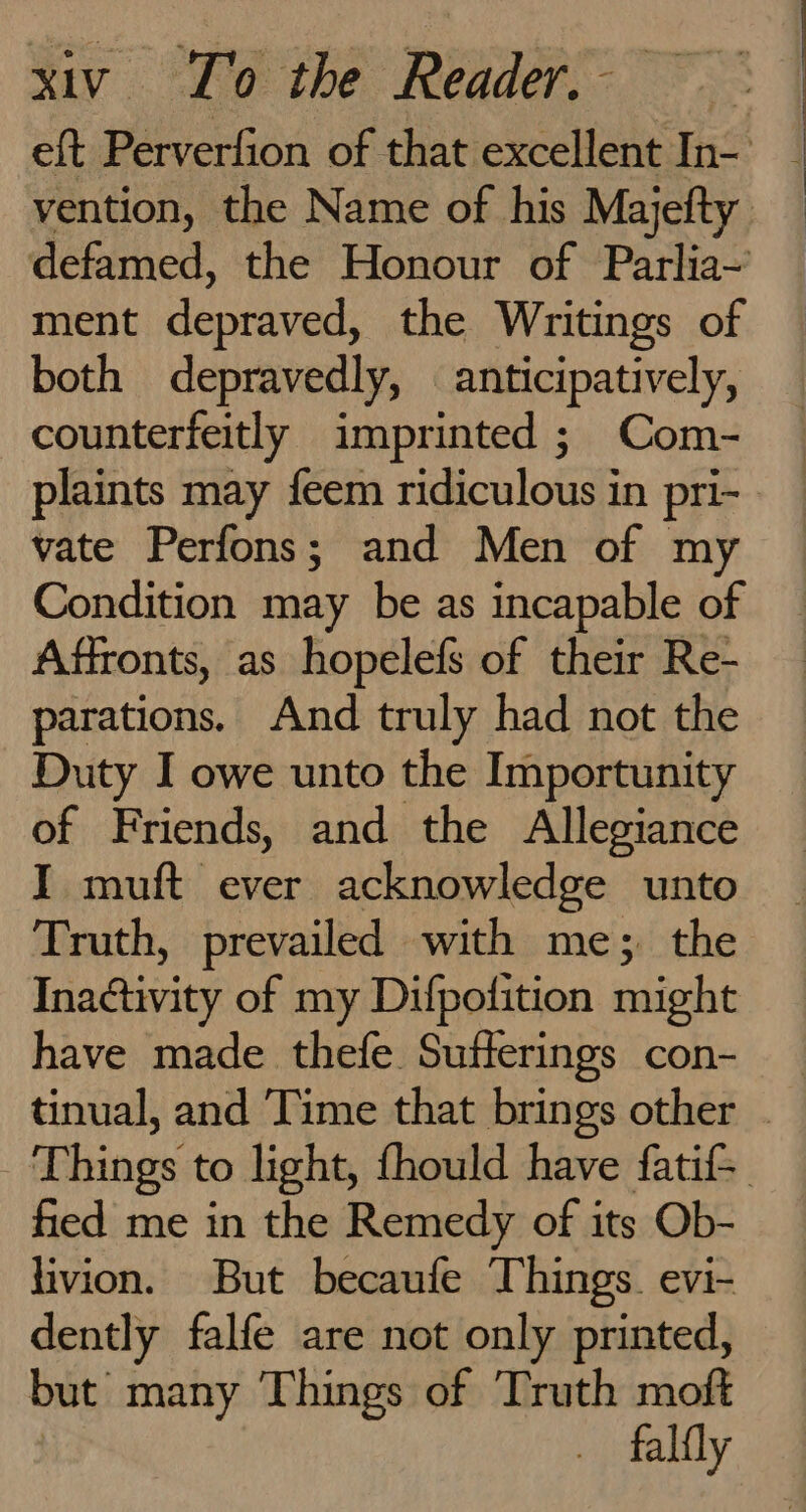 eft Perverfion of that excellent In- _ vention, the Name of his Majefty defamed, the Honour of Parlia~’ ment depraved, the Writings of both depravedly, anticipatively, counterfeitly imprinted ; Com- plaints may feem ridiculous in pri- - vate Perfons; and Men of my Condition may be as incapable of Affronts, as hopelefs of their Re- parations. And truly had not the Duty I owe unto the Importunity of Friends, and the Allegiance I muft ever acknowledge unto Truth, prevailed with me; the Inactivity of my Difpofition might have made thefe Sufferings con- tinual, and Time that brings other . Things to light, fhould have fatif fied me in the Remedy of its Ob- livion. But becaufe Things. evi- dently falfe are not only printed, but many Things of Truth moft falfly