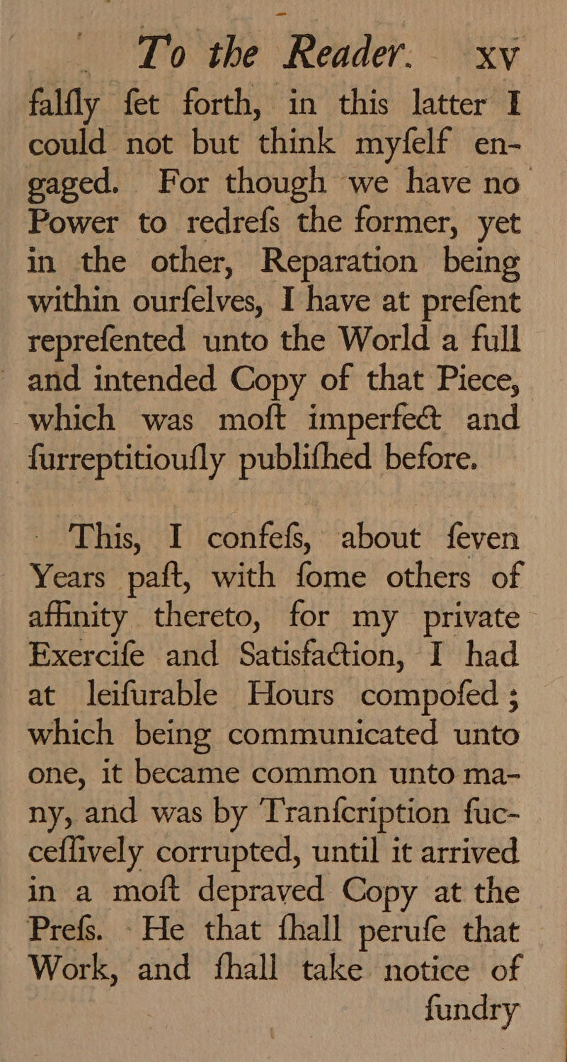 falfly fet forth, in this latter I could not but think myfelf en- gaged. For though we have no Power to redrefs the former, yet in the other, Reparation being within ourfelves, I have at prefent reprefented unto the World a full and intended Copy of that Piece, which was moft imperfe@ and furreptitioufly publifhed before. _ This, I confefs, about feven Years paft, with fome others of affinity thereto, for my private Exercife and Satisfaction, I had at leifurable Hours compofed ; which being communicated unto one, it became common unto ma- ny, and was by Tranfcription fuc- _ ceflively corrupted, until it arrived in a moft depraved Copy at the Prefs. He that fhall perufe that Work, and fhall take notice of fundry