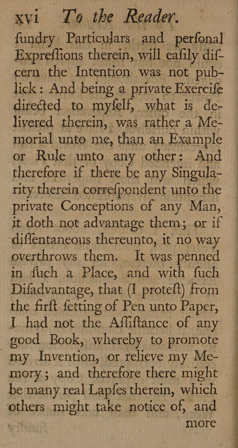 -fandry: Particulars. and perfonal Expreflions therein, will eafily dif cern the Intention was not pub- directed to myfelf, what is. de- livered ther ein, was rather a Me- morial unto me, than an Example or Rule unto any other: And therefore if there be any Singula- rity therein correipondent unto the private Conceptions of any Man, it doth not advantage them; or if diffentaneous thereunto, it no way overthrows them. It was penned in fduch a Place, and with fuch Difadvantage, that (I proteft) from the firft fetting of Pen unto Paper, I had not nis Affiftance of any good Book, whereby to promote my faeh tee or relieve my Me- REACH might take notice of, and more Ce ee a ee ee a