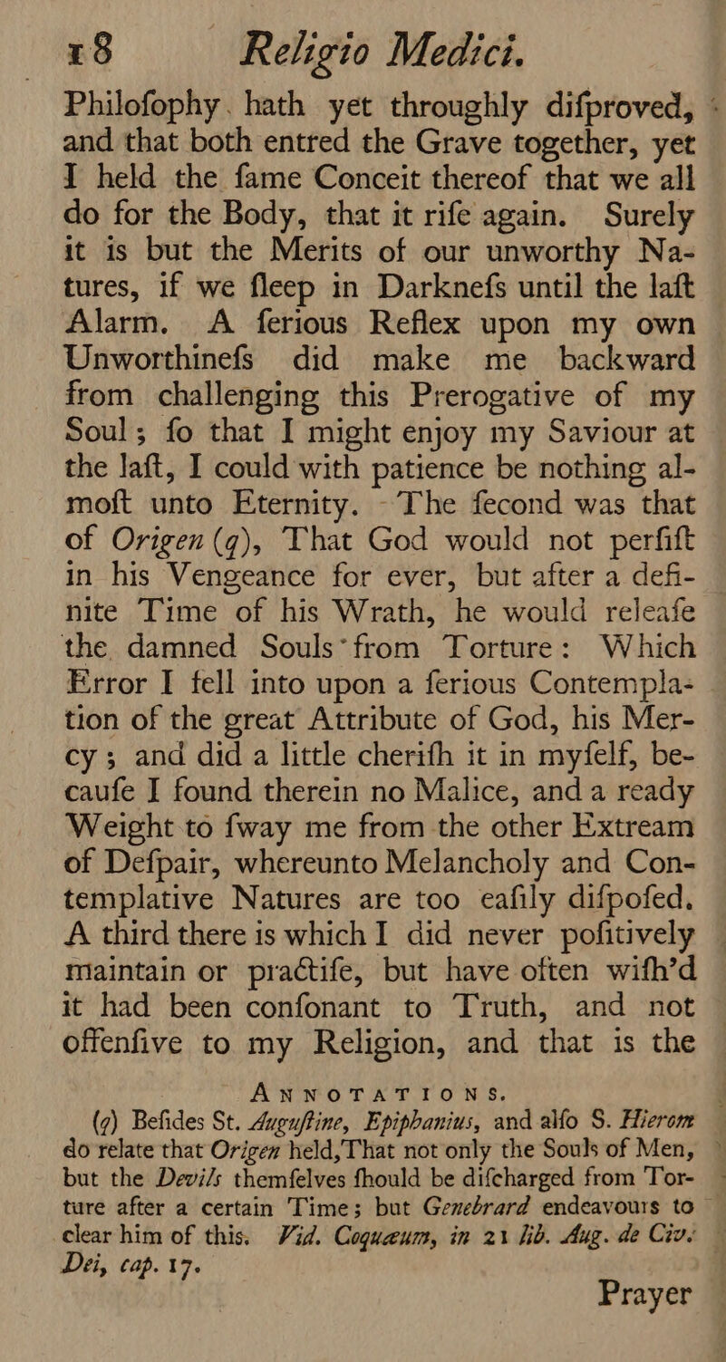 Philofophy. hath yet throughly difproved, - and that both entred the Grave together, yet I held the fame Conceit thereof that we all do for the Body, that it rife again. Surely it is but the Merits of our unworthy Na- tures, if we fleep in Darknefs until the laft Alarm. <A ferious Reflex upon my own Unworthinefs did make me _ backward from challenging this Prerogative of my Soul; fo that I might enjoy my Saviour at the laft, I could with patience be nothing al- moft unto Eternity. -The fecond was that of Origen (¢), That God would not perfift in his Vengeance for ever, but after a defi- nite Time of his Wrath, he would releafe the damned Souls*from Torture: Which Error I fell into upon a ferious Contempla- tion of the great Attribute of God, his Mer- cy ; and did a little cherifh it in myfelf, be- caufe I found therein no Malice, and a ready Weight to {way me from the other Extream of Defpair, whereunto Melancholy and Con- templative Natures are too eafily difpofed. A third there is which I did never pofitively maintain or practife, but have often wifh’d it had been confonant to Truth, and not offenfive to my Religion, and that is the ANNOTATIONS. ‘ (7) Befides St. Auguftine, Epiphanius, and alfo S. Hierom do relate that Origen held,That not only the Souls of Men, © but the Devils themfelves fhould be difcharged from Tor- — ture after a certain Time; but Genebrard endeavours to © clear him of this. Vid. Coguaeum, in 21 lib. Aug. de Cive — Dei, cap. 17. Prayer