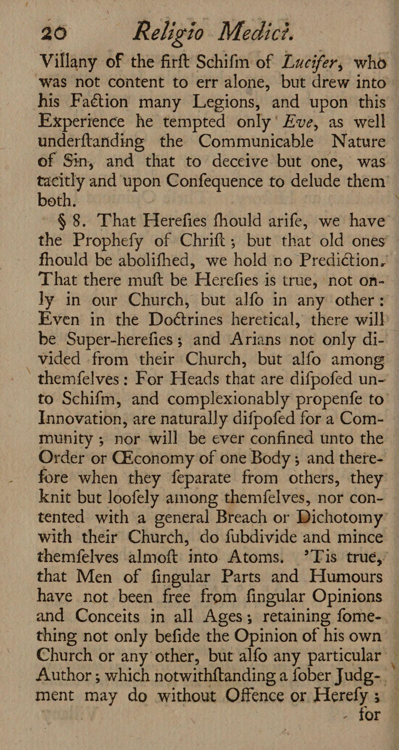 Villany of the firft Schifm of Lucifer, who ‘was not content to err alone, but drew into — his Faétion many Legions, and upon this Experience he tempted only’ Eve, as well underftanding the Communicable Nature of Sin, and that to deceive but one, was fae and upon Confequence to delude them’ oth. § 8. That Herefies fhould arife, we have the Prophefy of Chrift; but that old ones fhould be abolifhed, we hold no Prediction. That there muft be Herefies is true, not on- Jy in our Church, but alfo in any other: Even in the Doétrines heretical, there will be Super-herefies ; and Arians not only di- vided from their Church, but alfo among ' themfelves: For Heads that are difpofed un- to Schifm, and complexionably propenfe to’ Innovation, are naturally difpofed for a Com- munity ; nor will be ever confined unto the Order or GEconomy of one Body ; and there- fore when they feparate from others, they’ knit but loofely among themfelves, nor con- tented with a general Breach or Dichotomy’ with their Church, do fubdivide and mince themfelves almoft into Atoms. ’T is trué,’ that Men of fingular Parts and Humours have not been free from fingular Opinions and Conceits in all Ages; retaining fome-., thing not only befide the Opinion of his own Church or any other, but alfo any particular _ Author ; which notwithftanding a fober Judg-. ment may do without Offence or ps: 3 or
