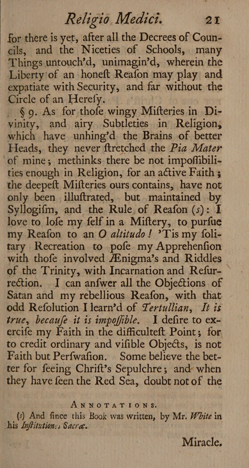 for there is yet, after all the Decrees of Coun- Liberty'of an honeft Reafon may play and expatiate with Security, and far without the Circle of an Herefy. _ §9. As for thofe. wingy Mifteries in Di- yinity, and airy Subtleties in Religion, which have unhing’d the Brains of better Heads, they never ftretched the Pia Mater of mine; methinks there be not impoffibili- ties enough in Religion, for an active Faith; the deepeft Mifteries ours contains, have not only been illuftrated,.. but maintained . by Syllogifm, and the Rule, of Reafon (s): I love to lofe my felf in a Miftery, to purfue my Reafon to an O altitudo! Tis my foli- tary Recreation to pofe my Apprehenfion with thofe involved Ainigma’s and Riddles © of the Trinity, with Incarnation and Refur- rection. I can anfwer all the Objections of Satan and my rebellious Reafon, with that odd Refolution Ilearn’d of Tertullian, It is true, becaufe it is impofiible. 1 defire to ex- ercife my Faith in the dificulteft Point; for. to credit ordinary and vifible Objects, is not Faith but Perfwafion. Some believe the bet- ter for feeing Chrift’s Sepulchre; and: when they have feen the Red Sea, doubt not of the ANNOTATIONS. (5) And fince this Book was written, by Mr. W2ite in Miracle.
