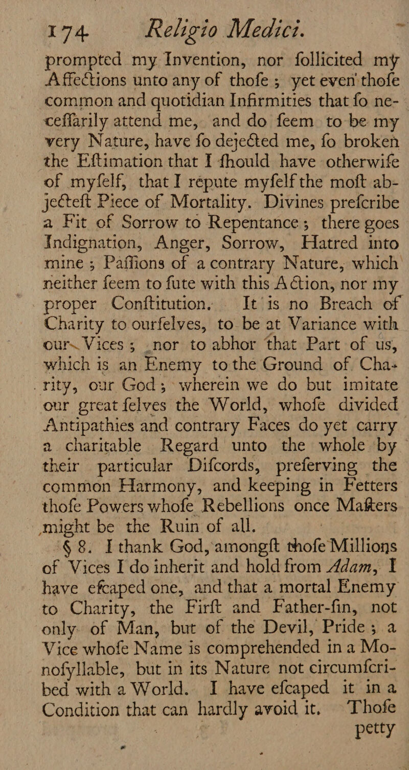 prompted my Invention, nor follicited my A ffections unto any of thofe ; yet even'thofe common and quotidian Infirmities that fo ne- ceffarily attend me, and do feem to be my very Nature, have fo deye&amp;ted me, fo broken the Eftimation that I fhould have otherwife of myfelf, that I repute myfelf the moft ab- jecteft Piece of Mortality. Divines prefcribe a Fit of Sorrow to Repentance; there goes Indignation, Anger, Sorrow, Hatred into mine ; Paffions of a contrary Nature; which neither feem to fute with this Aion, nor my proper Conftitution, It is no Breach of Charity to ourfelves, to be at Variance with ours Vices; .nor to abhor that Part of us, which is an Enemy tothe Ground of. Cha- rity, our God; wherein we do but imitate our great felves the World, whofe divided Antipathies and contrary Faces do yet carry a charitable Regard unto the whole by their particular Difcords, preferving the common Harmony, and keeping in Fetters thofe Powers whofe Rebellions once Matters might be the Ruin of all. 3 § 8. Ithank God, amongft thofe Millions of Vices I do inherit and hold from Adam, I have efcaped one, and that a mortal Enemy to Charity, the Firft and Father-fin, not only. of Man, but of the Devil, Pride; a Vice whofe Name is comprehended in a Mo- nofyllable, but in its Nature not circumfcri- bed with a World. I have efcaped it ina Condition that can hardly avoid it, © Thofe : wy petty *