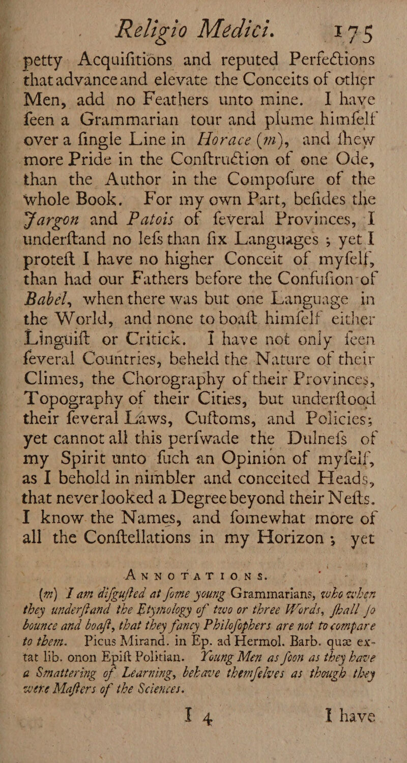 A : Religio Medici. 175 petty Acquifitions and reputed Perfections - thatadvanceand elevate the Conceits of other Men, add no Feathers unto mine. I have feen a Grammarian tour and plume himfelf power a fingle Line in Horace (m), and thew ‘more Pride in the Conftruction of one Ode, than the Author in the Compofure of the whole Book. For my own Part, befides the Jargon and Patois of feveral Provinces, I underftand no lefs than fix Languages ; yet I proteft I have no higher Conceit of myfelf, than had our Fathers before the Confufion-of Babel, whenthere was but one Language in the World, and none to boatt himfelf either feveral Countries, beheld the Nature of their Climes, the Chorography of their Provinces, their feveral Laws, Cuftoms, and Policies; yet cannot all this perfwade the Dulnefs of my Spirit unto fuch an Opinion of myfelf, as I behold in nimbler and conceited Heads, that never looked a Degree beyond their Netts. I know.the Names, and fomewhat more of all the Conftellations in my Horizon; yet ANNOTATIONS. (m) Iam difeufted at fome young Grammarians, who i en they underfiand the Etymology of two or three Words, fball fo bounce and boaft, that they fancy Philofophers are not to compare tat lib. onon Epift Politian. Young Men as foon as they have a Smattering of Learning, behave themfelves as though they were Mafters of the Sciences. T4 T have _