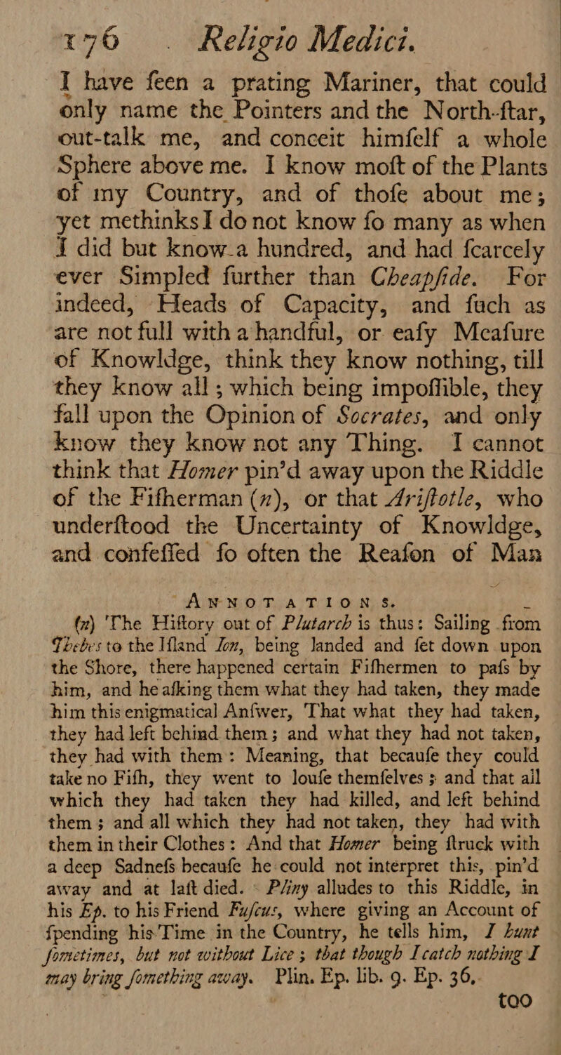 I have feen a prating Mariner, that could only name the Pointers and the North-ftar, out-talk me, and conceit himfelf a whole Sphere above me. I know moft of the Plants of my Country, and of thofe about me; yet methinks] do not know fo many as when I did but know-a hundred, and had fearcely ever Simpled further than Cheapfide. For indeed, Heads of Capacity, and fach as are not full with a handful, or eafy Meafure of Knowldge, think they know nothing, till they know all; which being impoffible, they fall upon the Opinion of Sccrates, and only know they know not any Thing. I cannot think that Homer pin’d away upon the Riddle of the Fifherman (z), or that 4riftotle, who underftood the Uncertainty of Knowldge, and confeffed fo often the Reafon of Man “ANNOTATIONS. : (z) 'The Hiftory out of Plutarch is thus: Sailing from Téeelr's to the Ifland Jom, being landed and fet down upon the Shore, there happened certain Fifhermen to pafs by him, and heafking them what they had taken, they made him this enigmatical Anfwer, That what they had taken, they had left behind them; and what they had not taken, they had with them: Meaning, that becaufe they could take no Fifh, they went to loufe themfelves ; and that ail which they had taken they had killed, and left behind them ; and all which they had not taken, they had with them in their Clothes: And that Homer being ftruck with _ a deep Sadnefs becaufe he could not interpret this, pin’d away and at laft died. \ P/iny alludes to this Riddle, in his Ep. to his Friend Fu/cus, where giving an Account of fpending his'Time in the Country, he tells him, J Lwxt fometimes, but not without Lice ; that though I catch nothing I may bring fomething away. Plin. Ep. lib. 9. Ep. 36,. tao