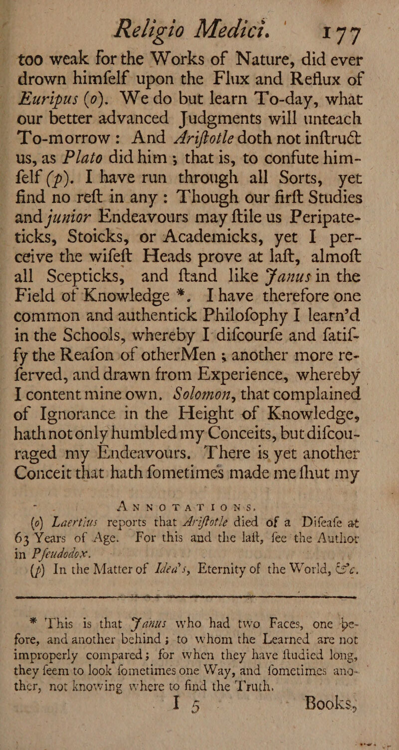 - too weak forthe Works of Nature, did ever drown himfelf upon the Flux and Reflux of Euripus (0). We do but learn To-day, what our better advanced Judgments will unteach To-morrow: And 4riftotle doth not inftruct us, as Plato did him; that is, to confute him- felf (p). I have run through all Sorts, yet find no reft.in any : Though our firft Studies and junior Endeavours may ftile us Peripate- ticks, Stoicks, or Academicks, yet I per- ceive the wifeft Heads prove at laft, almoft all Scepticks, and ftand like Sanus in the Field of Knowledge *. Ihave therefore one common and authentick Philofophy I learn’d in the Schools, whereby I difcourfe and fatif- _ fy the Reafon of otherMen ; another more re- ferved, and drawn from Experience, whereby I content mine own. Solomon, that complained of Ignorance in the Height of Knowledge, _ hathnot only humbled my Conceits, but difcou- raged my [ndeavours. There 1s yet another Conceit that hath fometimes made me fhut my ANNOTATIONS () Laertins reports that Aréfotle died of a Difeafe at 63 Years of Age. For this and the lait, fee’ the Author in Pfeudodox. (~) In the Matter of Zdea’s, Eternity of the World, é%e, * This is that anus who had two Faces, one be- fore, and another behind ; to whom the Learned are not improperly compared; for when they have ftudied long, they feem to look fometimes one Way, and fometimes ano- ther, not knowing where to find the Truth. Fou - Books,