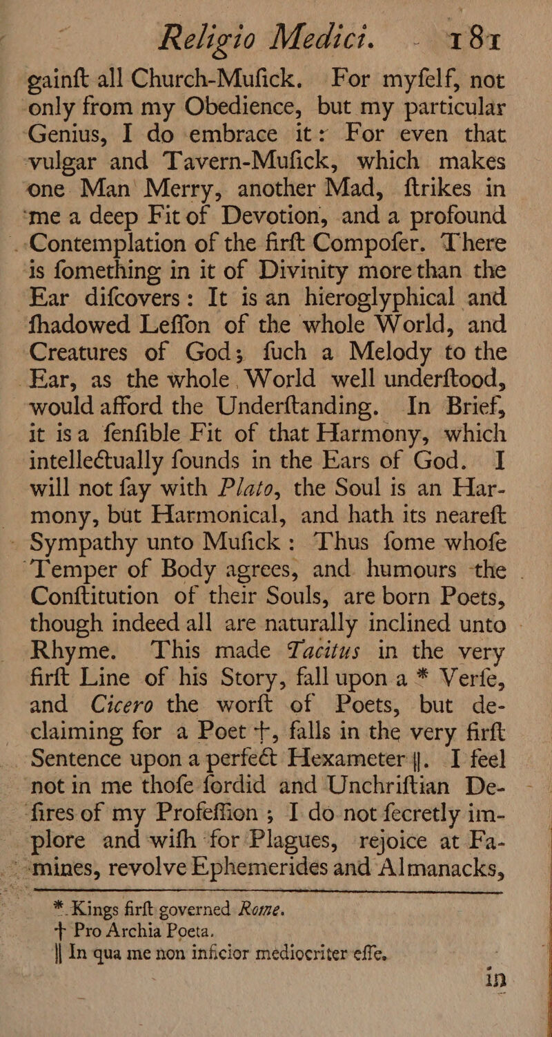 gainft all Church-Mufick. For myfelf, not only from my Obedience, but my particular ‘Genius, I do embrace it: For even that vulgar and Tavern-Mufick, which makes one Man Merry, another Mad, {trikes in ‘me a deep Fit of Devotion, and a profound . Contemplation of the firft Compofer. There is fomething in it of Divinity morethan the Ear difcovers: It isan hieroglyphical and fhadowed Leffon of the whole World, and Creatures of God; fuch a Melody to the Ear, as the whole, World well underftood, would afford the Underftanding. In Brief, it isa fenfible Fit of that Harmony, which intellectually founds in the Ears of God. I will not fay with Plato, the Soul is an Har- _ mony, but Harmonical, and hath its neareft - Sympathy unto Mufick: Thus fome whofe Conftitution of their Souls, are born Poets, Rhyme. This made Tacitus in the very firft Line of his Story, fall upon a * Verfe, and Cicero the worft of Poets, but de- claiming for a Poet +, falls in the very firft Sentence upon a perfect Hexameter. I feel fires of my Profeffion ; I do-not fecretly im- plore and with for Plagues, rejoice at Fa- mines, revolve Ephemerides and Almanacks, | * Kings firft governed Rome. ‘++ Pro Archia Poeta. | In qua me non inficior mediocriter effe. in ee ee ee ee .