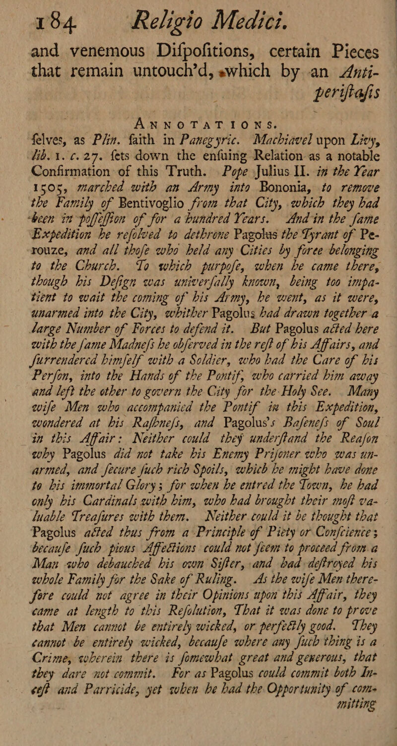 and venemous Difpofitions, certain Pieces that remain untouch’d, swhich by..an Awii- perifiasis . ANNOTATIONS. felves, as Plin. faith in Panegyric. Machiavel upon Livy, lib. 1. ¢.27. fets down the enfuing Relation as a notable Confirmation of this Truth. Pope Julius Il. iz the Year 1505, marched with an Army into Bononia, to remove the Family of Bentivoglio from that City, which they had “been in poffelfion of for abundred Years. And in the Jame Expedition he refolved to dethrone Pagobas the Tyrant of Pe- rouze, and all thofe who held any Cities by foree belonging to the Church. To which purpofe, when he came there, though his Defign was univerfally known, being too impa- tient to wait the coming of bis Army, be went, as it were, unarmed into the City, whither Pagolus had drawn together a 4arge Number of Forces to defend it. But Pagolus acted here with the fame Madne/s he obferved in the reft of his Affairs, and Jurrendercd himfelf with a Soldier, who had the Care of his Perfon, into the Hands of the Pontif, who carried him away and left the other to govern the City for the-Holy See. Many wife Men who accompanicd the Pontif in this Expedition, wondered at bis arene and Pagolus’s Bafene/s of Soul in this Affair: Neither could they underftand the Reajon why Pagolus did not take bis Enemy Prijoner who was un- armed, and fecure fuch rich Spoils, which be might have done to bis immortal Glory; for when he entred the Town, he had only bis Cardinals with him, who had brought their moft va- luable Treafures with them. Neither could it be thought that Pagolus affed thus from a-Principle of Piety or Confcience becaufe fuch pious Affections could not feem to proceed froma Man sho debauched his own Sifter, and bad -deftroyed his whole Family for the Sake of Ruling. As the wife Men there- fore could not agree in their Opinions upon this Affair, they came at length to this Refolution, That it eas done to prove that Men cannot be entirely wicked, or perfedly good. T bey cannot be entirely wicked, becaufe where any fuch thing is a Crime, wherein there is ‘fomewhat great and generous, that they dare not commit. For as Pagolus could commit both In- ysis and Parricide, yet suben be had the Opportunity of come mitting