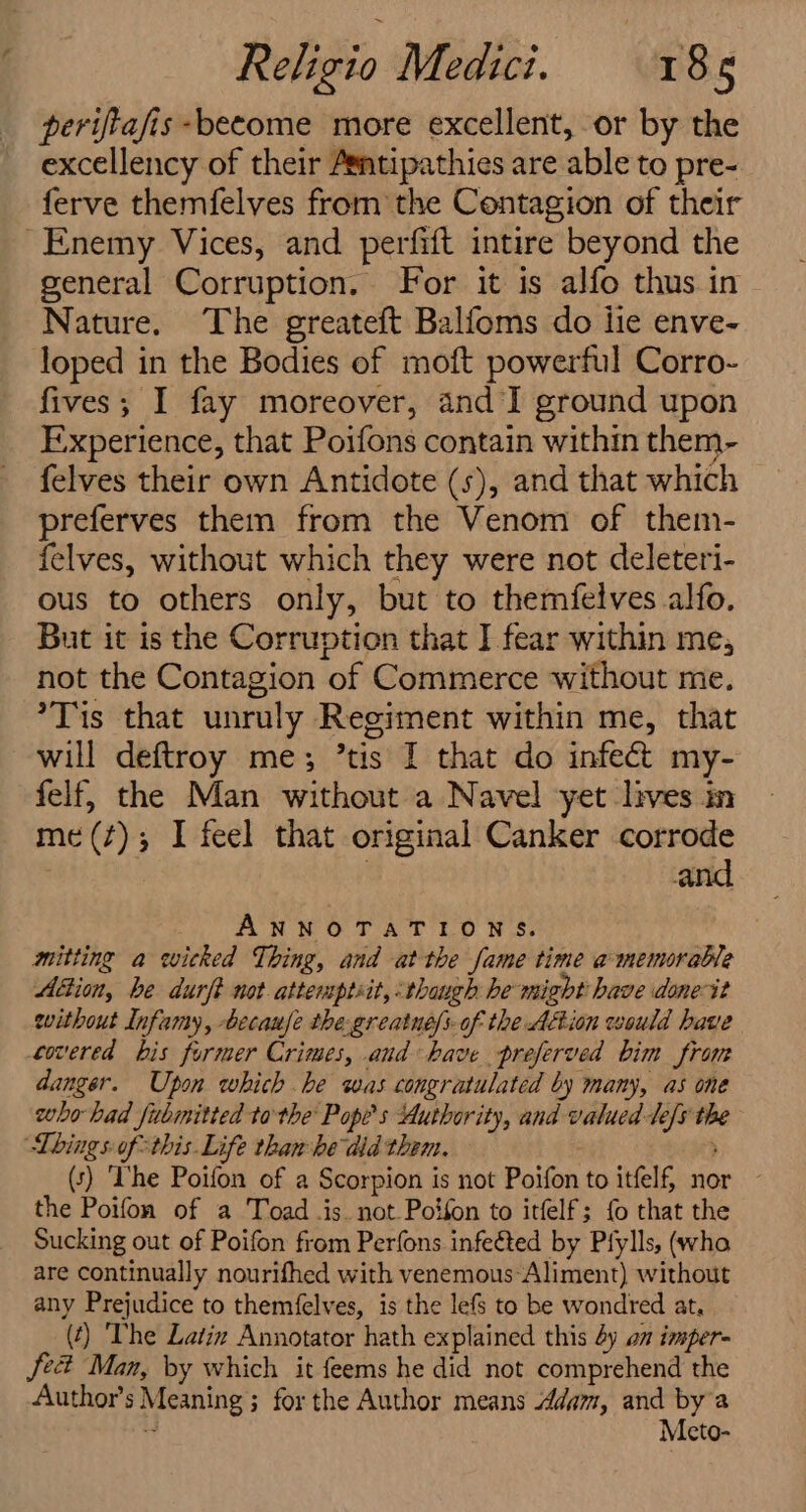 perifiafis -become more excellent, or by the excellency of their Asntipathies are able to pre- ferve themfelves from the Contagion of their Enemy Vices, and perfift intire beyond the general Corruption. For it is alfo thus in Nature. The greateft Balfoms do lie enve- loped in the Bodies of moft powerful Corro- fives; I fay moreover, and I ground upon Experience, that Poifons contain within them- felves their own Antidote (s), and that which preferves them from the Venom of them- felves, without which they were not deleteri- ous to others only, but to themfelves alfo. But it is the Corruption that I fear within me, not the Contagion of Commerce without me. *Tis that unruly Regiment within me, that will deftroy me; tis I that do infed my- felf, the Man without a Navel yet lives in me(¢); I feel that original Canker corrode and ANNOTATIONS. mitting a wicked Thing, and at the fame time amemorable Aftion, be durft not. attemptsit, thaugh he might have done it without Infamy, becaufe the-greatne/s- of the Action would have covered bis former Crimes, and have preferved bim from danger. Upon which be was congratulated by many, as one who had fubmitted to the Popes Authority, and valued Te “as 0 Lbings ofthis. Life thanhe did them. (5) ‘he Poifon of a Scorpion i is not Poifon to itfelf, nor ~ the Poifon of a Toad .is. not Potfon to itfelf; fo that the Sucking out of Poifon from Perfons infeéted by Pfylls, (who are continually nourifhed with venemous Aliment) without any Prejudice to themfelves, is the lefs to be wondred at, (t) ‘The Latiz Annotator hath explained this 4y am imper- Sec Man, by which it feems he did not comprehend the Author's Meaning’; ; for the Author means Adam, and bya Meto-