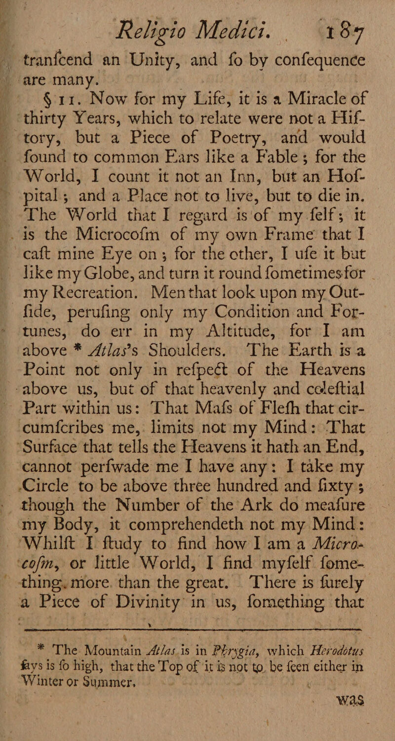 ” § 11. Now for my Life, it is a Miracle of found to common Ears like a Fable; for the World, I count it not an Inn, but an Hof- pital; anda Place not to live, but to die in. The World that I regard is'of my felf; it like my Globe, and turn it round fometimesfor - my Recreation. Menthat look upon my Out- tunes, do err in my Altitude, for I am above * Atlas’s Shoulders. The Earth isa Point not only in refpect of the Heavens cannot perfwade me I have any: I take my Circle to be above three hundred and fixty ; my Body, it comprehendeth not my Mind: * mT he: Manan Atlas.is in n Phrygia, which Her idites : fays is fo high, that the Top of it is not to, be ie either in Winter or Summer, : Was