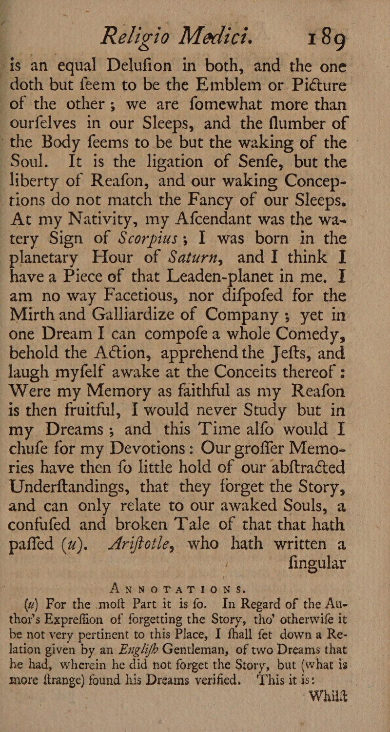 is an equal Delufion in both, and the one doth but feem to be the Emblem or Picture of the other; we are fomewhat more than ourfelves in our Sleeps, and the flumber of the Body feems to be but the waking of the Soul. It is the ligation of Senfe, but the liberty of Reafon, and our waking Concep- tions do not match the Fancy of our Sleeps. At my Nativity, my Afcendant was the wa- tery Sign of Scorpius; I was born in the planetary Hour of Saturn, and I think I have a Piece of that Leaden-planet in me. I am no way Facetious, nor difpofed for the Mirth and Galliardize of Company ; yet in one Dream I can compofe a whole Comedy, behold the Action, apprehend the Jefts, and laugh myfelf awake at the Conceits thereof : Were my Memory as faithful as my Reafon is then fruitful, I would never Study but in my Dreams; and this Time alfo would I chufe for my Devotions: Our groffer Memo- ries have then fo little hold of our abftracted Underftandings, that they forget the Story, and can only relate to our awaked Souls, a confufed and broken Tale of that that hath paffed (wu). &lt;Ariftotle, who hath written a fingular ANNOTATIONS. (uz) For the .moft Part it is fo. In Regard of the Au- thor’s Expreffion of forgetting the Story, tho’ otherwife it be not very pertinent to this Place, I fhall fet down a Re- lation given by an Exg4/b Gentleman, of two Dreams that he had, wherein he did not forget the Story, but (what is more {trange) found his Dreams verified. ‘This it is: