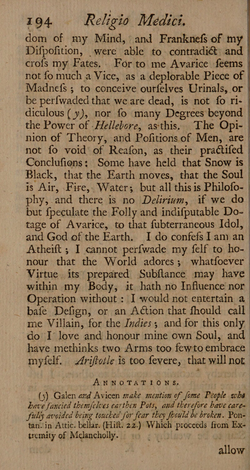 dom of my Mind, and Franknefs of my | Difpofition, _ were ‘able to contradict and | crofs my F ates. For to me Avarice feems | not fo mucha Vice, as a deplorable Piece of | Madnefs ; to conceive ourfelves Urinals, or | be perf{waded that we are dead, is not fo ri- | diculous ( y), nor fo many Degrees beyond the Power of -Hellebere, asthis. The Opi- | nion of ‘Theory, and Pofitions of Men, are | not fo void of Reafon, as their praétifed | Conclufiens: Some have held that Snow is | Black, that the Earth moves, that the Soul is ir, Fire, - Water; but all this is Philofo- | phy, and there is no Delirium, if we do | but fpeculate the Folly and indifputable Do- | tage of Avarice, to that fubterraneous Idol, and God of the Earth. I do confefs Iam an Atheift ; I cannot perfwade my felf to ho- nour that the World adores; whatfoever | - Virtue its prepared Subflance may have within my Body, it hath no Influence nor | Operation without : I would not entertain a_ bafe Defign, or an Action that fhould cail me Villain, for the Indies; and for this only | do I love and honour mine own Soul, and have methinks two Arms too fewto embrace myfelf. Ariftoile is too fevere, that will not ANNOTATIONS, (xs) Galen and Avicen make mention of fome Bee. wha have fancied themfelves earthen Pots, and therefore have care fully avoided being toucked for fear they fbould be broken. Pon- tan. in Attic. bellar. (Hift. 22.): Which ppt from Ex- tremity of Melancholly. aia