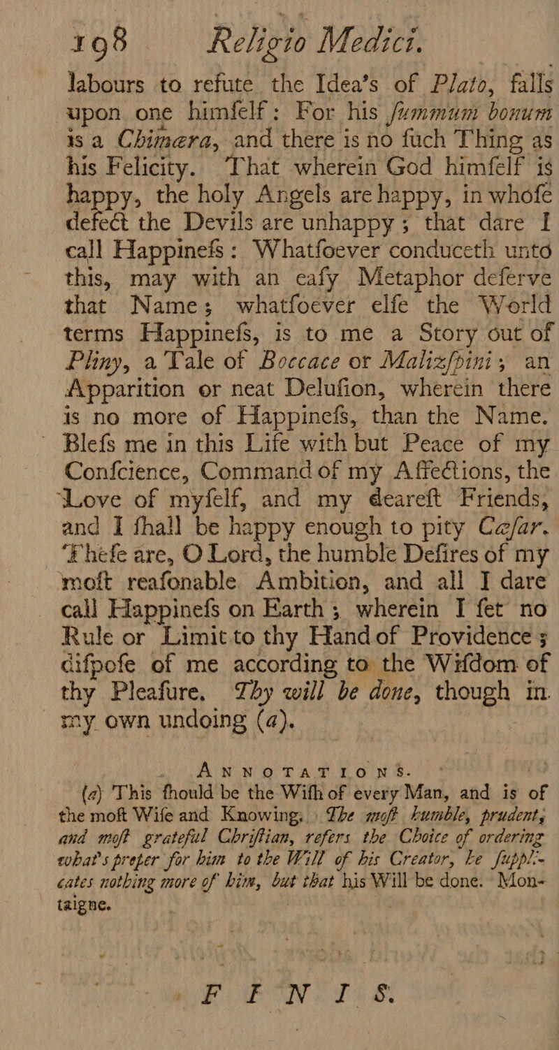 Jabours to refute the Idea’s of Plato, falls upon one himfelf: For his /ummum bonum is a Chimera, and there is no fuch Thing as his Felicity. That wherein God himfelf is happy, the holy Angels are happy, in whofe defect the Devils are unhappy; that dare I call Happinefs: Whatfoever conduceth unto this, may with an eafy Metaphor deferve that Names; whatfoever elfe the World terms Happinefs, is to me a Story out of Pliny, a Tale of Boccace or Malizfpini, an Apparition er neat Delufion, wherein there is no more of Happinefs, than the Name. ~ Blefs me in this Life with but Peace of my Confcience, Command of my Affections, the ‘Love of myfelf, and my deareft Friends, and I fhall be happy enough to pity Ce/ar. ‘Fhefe are, O Lord, the humble Defires of my moft reafonable Ambition, and all J dare call Happinefs on Earth ; wherein I fet no Rule or Limitto thy Handof Providence ; cifpofe of me according to the Wifdom of thy Pleafure. Zby will be done, though in my own undoing (4). AY ae ay oe ih Ms he ee Bh (2) This thould be the With of every Man, and is of the moft Wife and Knowing. | The oft bumble, prudent, and moft grateful Chriftian, refers the Choice of ordering what's preper for him tothe Will of his Creator, ke fuppl.- cates nothing more of him, but that his Will be done. Mon- taigne. | “ FORINT. &amp;