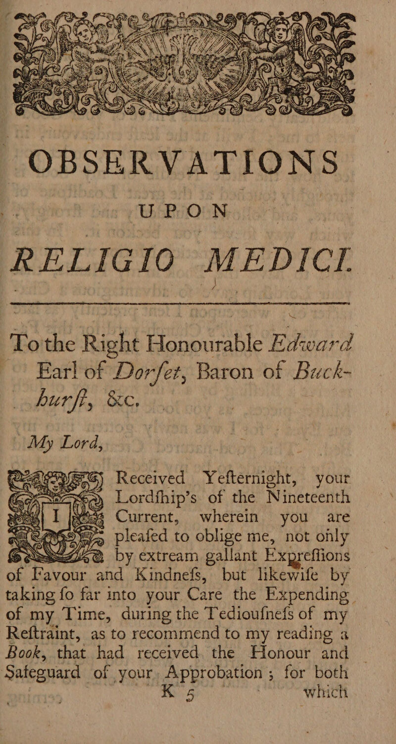 RELIG 10 MEDICI Tothe fish eae Edwwar ad | Earl of Dorfet, Baron of Buck- RUT S Gs 43 fyerG) Received Yefternight, your » Lordfhip’s of the Nineteenth weiss Current, wherein you are RANG Bie pleafed to oblige me, not only SOes77ere, by extream gallant Expreffions of Fat avour and Kindnefs, but likewife by taking fo far into your Care the Expending of my Time, during the Tedioufnefs of my Reftraint, as to recommend to my reading a Book, that had received the Honour and Safeguard of your, Approbation ; for both