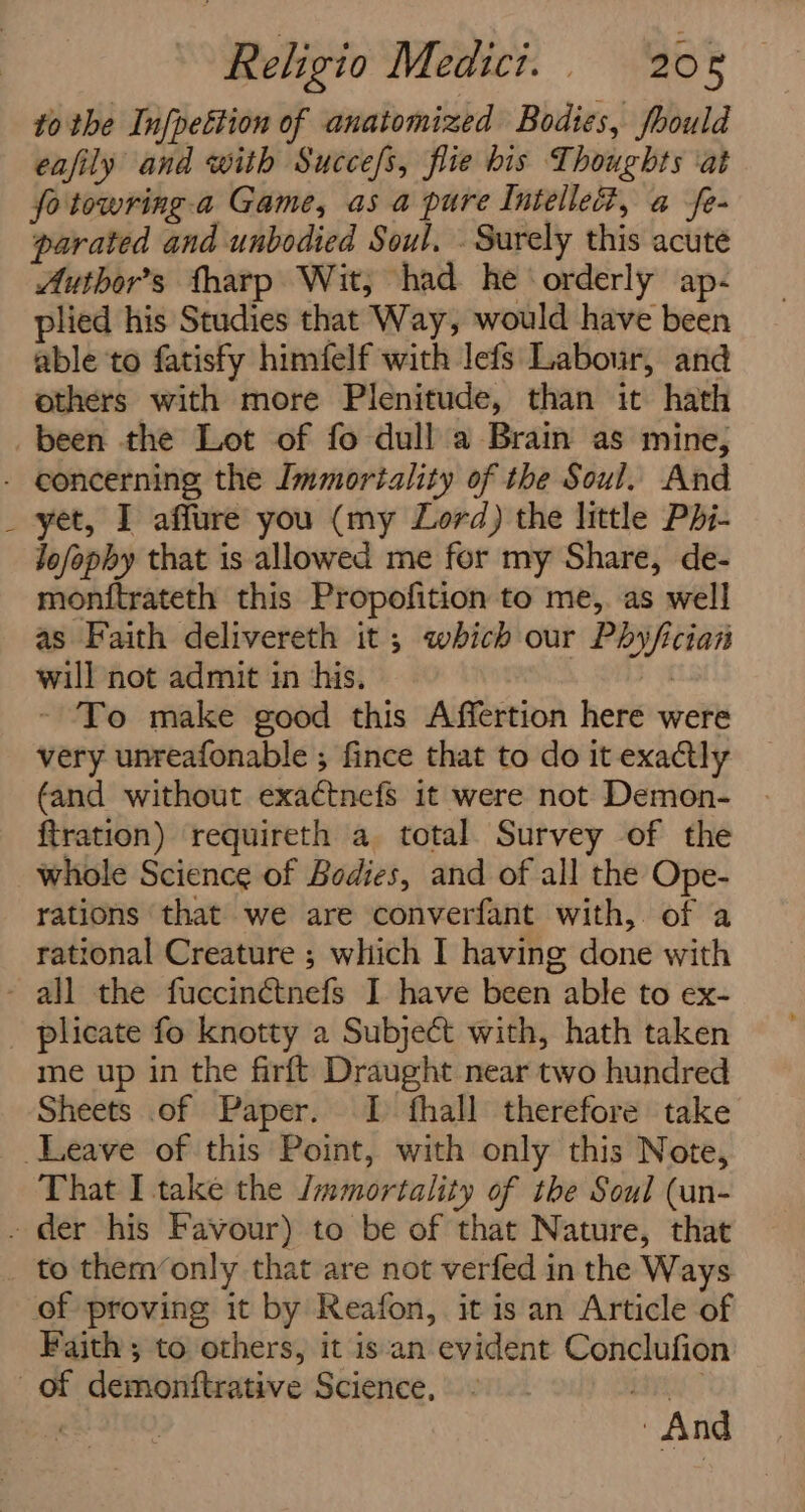 to the In[pettion of anatomized Bodies, fhould eafily and with Succefs, flie bis Thoughts ‘at fo towring. a Game, as a pure Intellect, a fe- parated and unbodied Soul, . Surely this acute Author's fharp Wit, had he orderly ap- plied his Studies that Way, would have been able to fatisfy himfelf with lefs Labour, and others with more Plenitude, than it hath been the Lot of fo dull a Brain as mine, - concerning the Immortality of the Soul. And yet, I affure you (my Lord) the little Pdi- Jofopby that is allowed me for my Share, de- monitrateth this Propofition to me, as well as Faith delivereth it; which our Phyfician will not admit in his. pi ~ To make good this Affertion here were very unreafonable ; fince that to do it exactly (and without exa¢ctnefs it were not Demon- ftration) requireth a total Survey of the whole Science of Bodies, and of all the Ope- rations that we are converfant with,. of a rational Creature ; which I having done with - all the fuccinétnefs I have been able to ex- _ plicate fo knotty a Subjeét with, hath taken me up in the firft Draught near two hundred Sheets of Paper. I fhall therefore take Leave of this Point, with only this Note, That I take the Jmmortality of the Soul (un- - der his Favour) to be of that Nature, that to them’only that are not verfed in the Ways of proving it by Reafon, it is an Article of Faith ; to others, it isan evident Conclufion of demonftrative Science, ae | And