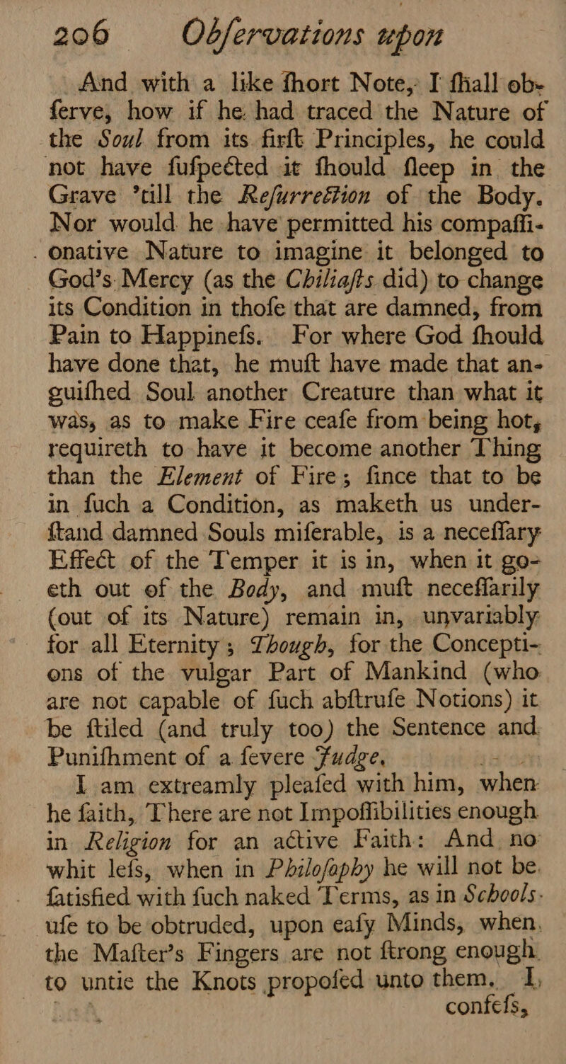 And with a like fhort Note, I fliall ob- ferve, how if he. had traced the Nature of the Soul from its firft Principles, he could not have fufpected it fhould fleep in the Grave °till the Re/urregtion of the Body. Nor would he have permitted his compaffi- . Onative Nature to imagine it belonged to God’s: Mercy (as the Chilia/ts did) to change its Condition in thofe that are damned, from Pain to Happinefs.. For where God fhould have done that, he muft have made that an- guifhed Soul another Creature than what it was, as to make Fire ceafe from being hot, requireth to have it become another Thing than the Element of Fire; fince that to be in fuch a Condition, as maketh us under- {tand damned Souls miferable, is a necefflary Effect of the Temper it is in, when it go- eth out of the Body, and muft neceffarily (out of its Nature) remain in, unvariably for all Eternity; Though, for the Concepti- ons of the vulgar Part of Mankind (who are not capable of fuch abftrufe Notions) it be ftiled (and truly too) the Sentence and Punifhment of a fevere Fudge, int I am extreamly pleafed with him, when he faith, There are not Impoffibilities enough in Religion for an active Faith: And no whit lefs, when in Philofaphy he will not be. fatisfied with fuch naked Terms, as in Schools. ufe to be obtruded, upon eafy Minds, when, the Mafter’s Fingers are not ftrong enough to untic the Knots propofed unto them, I, hei confefs,