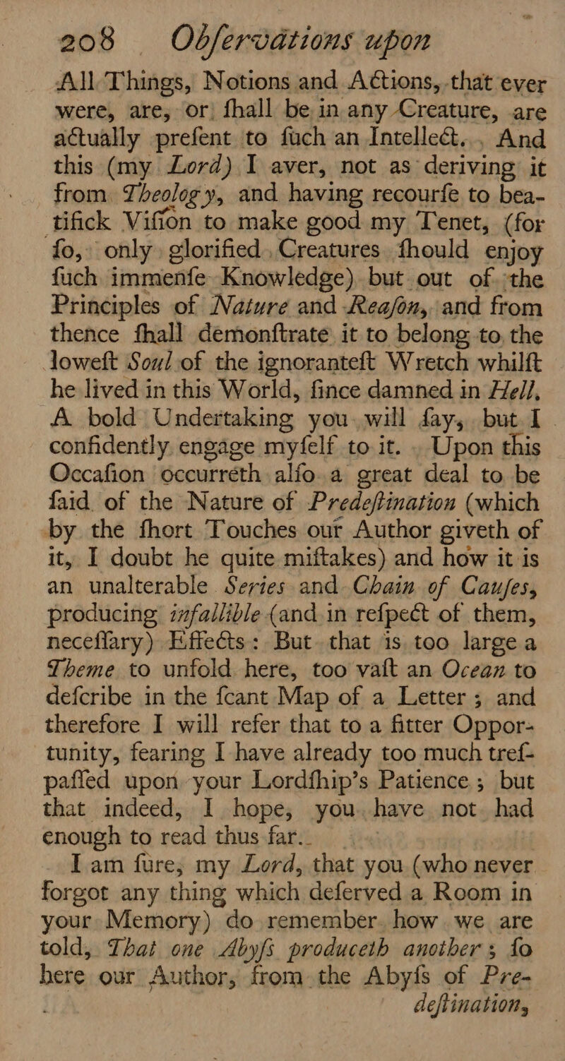 All Things, Notions and Actions, that ever were, are, or fhall be in any Creature, are actually prefent to fuch an Intelle&amp;t... And this (my Lord) I aver, not as deriving it from. Theology, and having recourfe to bea- tifick Viffon to make good my Tenet, (for fo, only glorified Creatures fhould enjoy fuch immenfe Knowledge), but out of. ;the Principles of Nature and Rea/on, and from thence fhall demonftrate it to belong. to, the loweft Soul of the ignoranteft Wretch whilft he lived in this World, fince damned in He//, A bold Undertaking you. will fay, but I confidently. engage myfelf to it. . Upon this Occafion occurréth alfo.a great deal to be faid. of the Nature of Prede/tination (which by the fhort Touches our Author giveth of it, I doubt he quite miftakes) and how it is an unalterable Series and Chain of Caujes, producing i#fallible (and.in refpect of them, neceflary) Effects: But. that is too large a Theme to unfold here, too valt an Ocean to defcribe in the fcant Map of a Letter ; and therefore I will refer that to a fitter Oppor- tunity, fearing I have already too much tref- paffed upon your Lordfhip’s Patience ; but that indeed, I hope; you. have not. had enough to read thus far._ Iam fure; my Lord, that you (who never forgot any thing which deferved a Room in your Memory) do remember. how. we are told, That one Abyfs produceth another; fo bere our Author, from the Abyfs of Pre- . deflination,