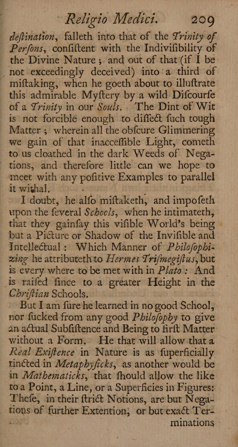 defination, falleth into that of the Trinity of Perfons, confiftent with the Indivifibility of the Divine Nature ;. and out of that (if I be miftaking, when he goeth about to illuftrate this admirable Myftery by a wild Difcourfe of a Trinity in our Souls.. The Dint of Wit is not forcible enough to diffect fuch tough Matter ; wherein all the obfcure Glimmering we gain of that inacceffible Light, cometh to us cloathed in the dark Weeds of Nega- meet with any pofitive Examples: to parallel it withal. I doubt, he. alfo miftaketh, and impofeth upon the feveral $ chools, when he intimateth, but a Picture or Shadow of the Invifible and Intellectual: Which Manner of Philofophi- zing he attributethto Hermes Tri/megiftus, but is every where to be met with in Plato: And © Cdriftian Schools. But Iam fure he learned in no good School, on fucked from any good Philofopby to give n a€tual Subfiftence and Being to firft Matter Sie a Form. He that will allow thata Real Exiftence in Nature is as fuperficially tincted in Metaphyjicks, as another would be in Mathematicks, that fhould allow the like toa Point, a Line, ora Superficies in Figures: Uhefe, in their frie Notions, are but Nega- minations \