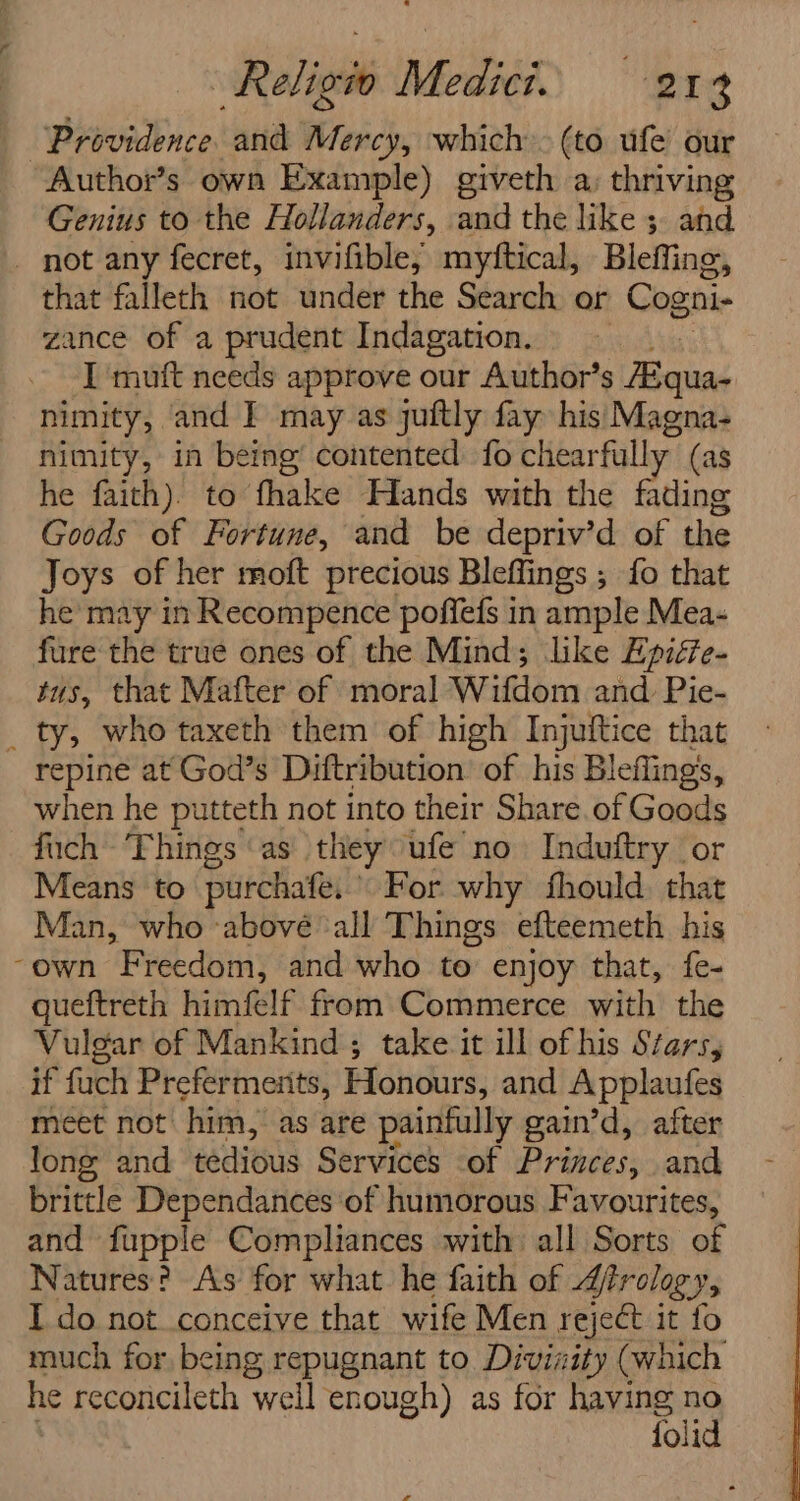 Providence. and Mercy, which (to ufe’ our Author’s own Example) giveth a, thriving Genius to the Hollanders, and the like 5 and _ not any fecret, invifible; myftical, Bleffing, that falleth not under the Search or Cogni- zance of a prudent Indagation. I mutt needs approve our Author’s Bisiead nimity, and I may as juitly fay his Magna- nimity, in being’ contented fo chearfally (as he faith). to fhake Hands with the fading Goods of Fortune, and be depriv’d of the Joys of her moft precious Bleffings ; fo that he may in Recompence poffefs in ample Mea- fure the true ones of the Mind; like Epiéfe- tus, that Mafter of moral Wifdom and. Pie- _ ty, who taxeth them of high Injuftice that repine at God’s Diftribution of his Bleflings, when he putteth not into their Share. of Goods fuch - ‘Things ‘as they ufe no Induftry or Means to purchate, For why fhould. that Man, who abové ‘all Things efteemeth his -own Freedom, and who to enjoy that, fe- queftreth himfelf from Commerce with the Vulgar of Mankind; take it ill of his Stars, if fuch Prefermerits, Honours, and Applaufes meet not! him,” as are painfully gain’d, after long and tedious Services -of Princes, and brittle Dependances of humorous Favourites, and fupple Compliances with all Sorts of Natures? As for what he faith of Jirology, I do not conceive that wife Men reject it fo much for, being repugnant to Divinity (which he reconcileth well enough) as for having no folid